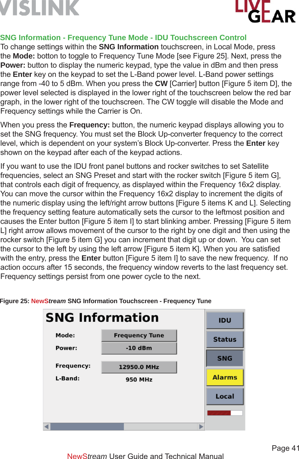             Page 41NewStream User Guide and Technical ManualFigure 25: NewStream SNG Information Touchscreen - Frequency Tune SNG Information - Frequency Tune Mode - IDU Touchscreen ControlTo change settings within the SNG Information touchscreen, in Local Mode, press the Mode: botton to toggle to Frequency Tune Mode [see Figure 25]. Next, press the Power: button to display the numeric keypad, type the value in dBm and then press the Enter key on the keypad to set the L-Band power level. L-Band power settings range from -40 to 5 dBm. When you press the CW [Carrier] button [Figure 5 item D], the power level selected is displayed in the lower right of the touchscreen below the red bar graph, in the lower right of the touchscreen. The CW toggle will disable the Mode and Frequency settings while the Carrier is On. When you press the Frequency: button, the numeric keypad displays allowing you to set the SNG frequency. You must set the Block Up-converter frequency to the correct level, which is dependent on your system’s Block Up-converter. Press the Enter key shown on the keypad after each of the keypad actions.If you want to use the IDU front panel buttons and rocker switches to set Satellite frequencies, select an SNG Preset and start with the rocker switch [Figure 5 item G], that controls each digit of frequency, as displayed within the Frequency 16x2 display. You can move the cursor within the Frequency 16x2 display to increment the digits of the numeric display using the left/right arrow buttons [Figure 5 items K and L]. Selecting the frequency setting feature automatically sets the cursor to the leftmost position and causes the Enter button [Figure 5 item I] to start blinking amber. Pressing [Figure 5 item L] right arrow allows movement of the cursor to the right by one digit and then using the rocker switch [Figure 5 item G] you can increment that digit up or down.  You can set the cursor to the left by using the left arrow [Figure 5 item K]. When you are satisﬁ ed with the entry, press the Enter button [Figure 5 item I] to save the new frequency.  If no action occurs after 15 seconds, the frequency window reverts to the last frequency set.  Frequency settings persist from one power cycle to the next.
