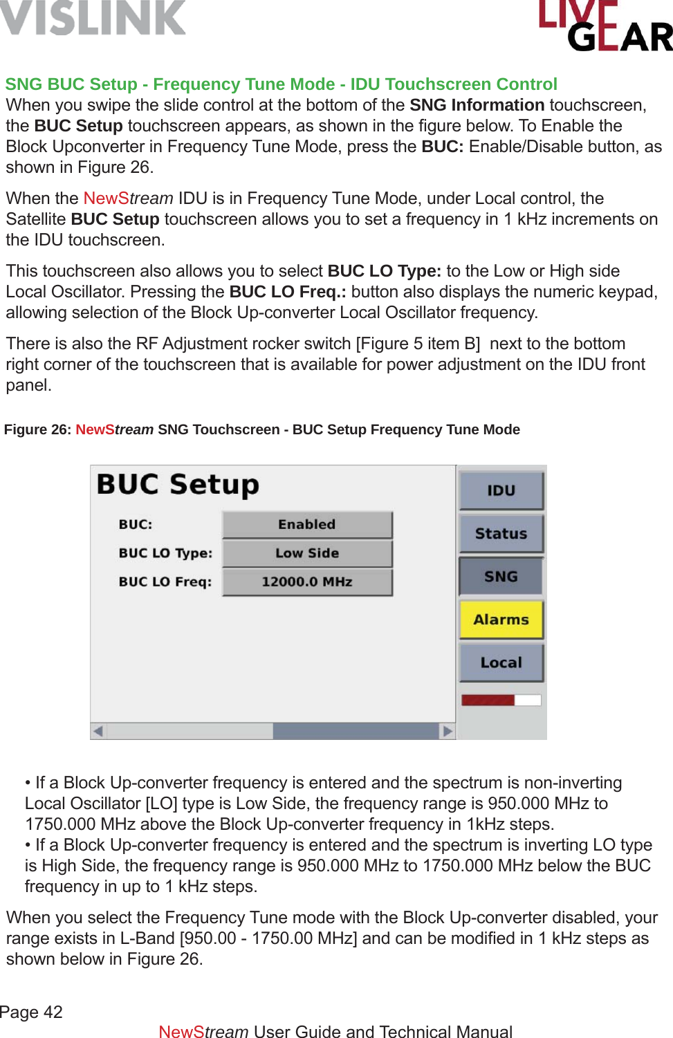 Page 42         NewStream User Guide and Technical Manual• If a Block Up-converter frequency is entered and the spectrum is non-inverting Local Oscillator [LO] type is Low Side, the frequency range is 950.000 MHz to 1750.000 MHz above the Block Up-converter frequency in 1kHz steps.• If a Block Up-converter frequency is entered and the spectrum is inverting LO type is High Side, the frequency range is 950.000 MHz to 1750.000 MHz below the BUC frequency in up to 1 kHz steps.When you select the Frequency Tune mode with the Block Up-converter disabled, your range exists in L-Band [950.00 - 1750.00 MHz] and can be modiﬁ ed in 1 kHz steps as shown below in Figure 26. Figure 26: NewStream SNG Touchscreen - BUC Setup Frequency Tune Mode SNG BUC Setup - Frequency Tune Mode - IDU Touchscreen ControlWhen you swipe the slide control at the bottom of the SNG Information touchscreen, the BUC Setup touchscreen appears, as shown in the ﬁ gure below. To Enable the Block Upconverter in Frequency Tune Mode, press the BUC: Enable/Disable button, as shown in Figure 26.When the NewStream IDU is in Frequency Tune Mode, under Local control, the Satellite BUC Setup touchscreen allows you to set a frequency in 1 kHz increments on the IDU touchscreen.  This touchscreen also allows you to select BUC LO Type: to the Low or High side Local Oscillator. Pressing the BUC LO Freq.: button also displays the numeric keypad, allowing selection of the Block Up-converter Local Oscillator frequency. There is also the RF Adjustment rocker switch [Figure 5 item B]  next to the bottom right corner of the touchscreen that is available for power adjustment on the IDU front panel.