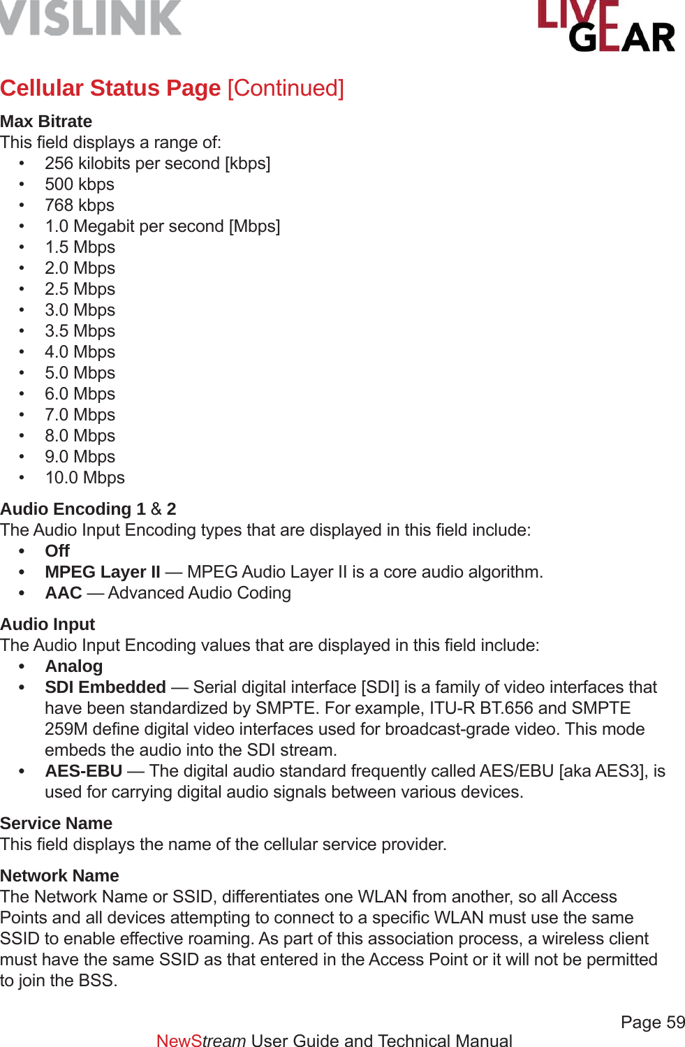             Page 59NewStream User Guide and Technical ManualCellular Status Page [Continued]Max BitrateThis ﬁ eld displays a range of:•  256 kilobits per second [kbps]• 500 kbps• 768 kbps•  1.0 Megabit per second [Mbps]• 1.5 Mbps• 2.0 Mbps• 2.5 Mbps• 3.0 Mbps• 3.5 Mbps• 4.0 Mbps• 5.0 Mbps• 6.0 Mbps• 7.0 Mbps• 8.0 Mbps• 9.0 Mbps• 10.0 MbpsAudio Encoding 1 &amp; 2The Audio Input Encoding types that are displayed in this ﬁ eld include:• Off•  MPEG Layer II — MPEG Audio Layer II is a core audio algorithm.• AAC — Advanced Audio Coding  Audio Input The Audio Input Encoding values that are displayed in this ﬁ eld include:• Analog  • SDI Embedded — Serial digital interface [SDI] is a family of video interfaces that have been standardized by SMPTE. For example, ITU-R BT.656 and SMPTE 259M deﬁ ne digital video interfaces used for broadcast-grade video. This mode embeds the audio into the SDI stream.• AES-EBU — The digital audio standard frequently called AES/EBU [aka AES3], is used for carrying digital audio signals between various devices.Service NameThis ﬁ eld displays the name of the cellular service provider.Network NameThe Network Name or SSID, differentiates one WLAN from another, so all Access Points and all devices attempting to connect to a speciﬁ c WLAN must use the same SSID to enable effective roaming. As part of this association process, a wireless client must have the same SSID as that entered in the Access Point or it will not be permitted to join the BSS.