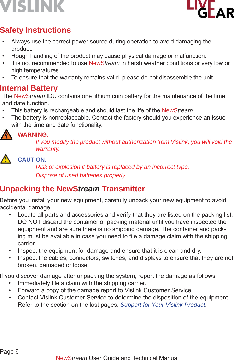 Page 6         NewStream User Guide and Technical ManualSafety Instructions•  Always use the correct power source during operation to avoid damaging the product.•  Rough handling of the product may cause physical damage or malfunction.•  It is not recommended to use NewStream in harsh weather conditions or very low or high temperatures.•  To ensure that the warranty remains valid, please do not disassemble the unit. Internal BatteryThe NewStream IDU contains one lithium coin battery for the maintenance of the time and date function.•  This battery is rechargeable and should last the life of the NewStream.•  The battery is nonreplaceable. Contact the factory should you experience an issue with the time and date functionality. WARNING:   If you modify the product without authorization from Vislink, you will void the    warranty. CAUTION:   Risk of explosion if battery is replaced by an incorrect type.    Dispose of used batteries properly.Unpacking the NewStream Transmitter Before you install your new equipment, carefully unpack your new equipment to avoid accidental damage.•  Locate all parts and accessories and verify that they are listed on the packing list. DO NOT discard the container or packing material until you have inspected the equipment and are sure there is no shipping damage. The container and pack-ing must be available in case you need to ﬁ le a damage claim with the shipping carrier.•  Inspect the equipment for damage and ensure that it is clean and dry.•  Inspect the cables, connectors, switches, and displays to ensure that they are not broken, damaged or loose.If you discover damage after unpacking the system, report the damage as follows:• Immediately ﬁ le a claim with the shipping carrier.•  Forward a copy of the damage report to Vislink Customer Service.•  Contact Vislink Customer Service to determine the disposition of the equipment. Refer to the section on the last pages: Support for Your Vislink Product.