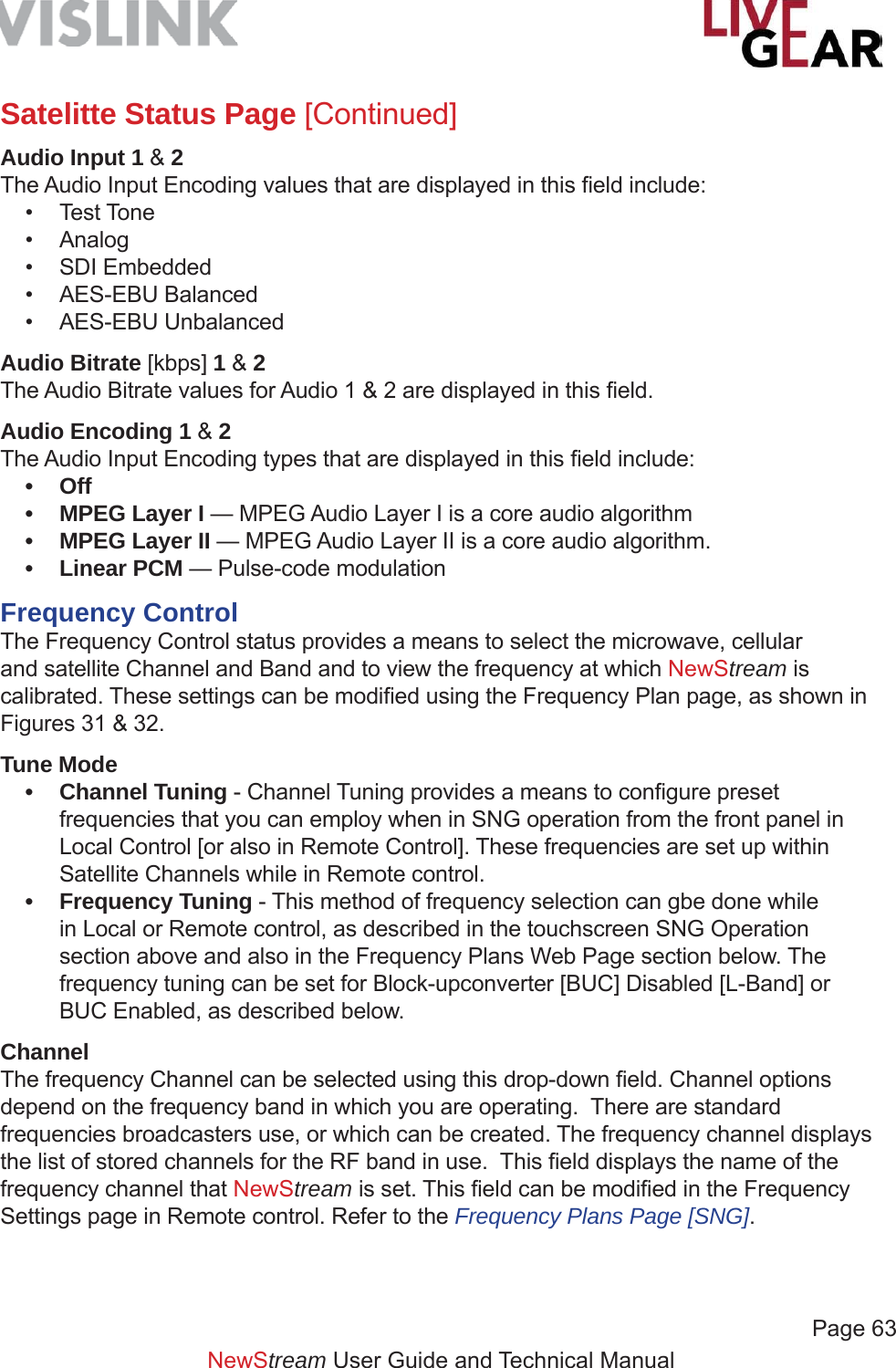             Page 63NewStream User Guide and Technical ManualSatelitte Status Page [Continued]Audio Input 1 &amp; 2The Audio Input Encoding values that are displayed in this ﬁ eld include:• Test Tone  • Analog • SDI Embedded • AES-EBU Balanced• AES-EBU UnbalancedAudio Bitrate [kbps] 1 &amp; 2The Audio Bitrate values for Audio 1 &amp; 2 are displayed in this ﬁ eld.Audio Encoding 1 &amp; 2The Audio Input Encoding types that are displayed in this ﬁ eld include:• Off•  MPEG Layer I — MPEG Audio Layer I is a core audio algorithm•  MPEG Layer II — MPEG Audio Layer II is a core audio algorithm.• Linear PCM — Pulse-code modulation Frequency ControlThe Frequency Control status provides a means to select the microwave, cellular and satellite Channel and Band and to view the frequency at which NewStream is calibrated. These settings can be modiﬁ ed using the Frequency Plan page, as shown in Figures 31 &amp; 32.Tune Mode• Channel Tuning - Channel Tuning provides a means to conﬁ gure preset frequencies that you can employ when in SNG operation from the front panel in Local Control [or also in Remote Control]. These frequencies are set up within Satellite Channels while in Remote control.• Frequency Tuning - This method of frequency selection can gbe done while in Local or Remote control, as described in the touchscreen SNG Operation section above and also in the Frequency Plans Web Page section below. The frequency tuning can be set for Block-upconverter [BUC] Disabled [L-Band] or BUC Enabled, as described below.ChannelThe frequency Channel can be selected using this drop-down ﬁ eld. Channel options depend on the frequency band in which you are operating.  There are standard frequencies broadcasters use, or which can be created. The frequency channel displays the list of stored channels for the RF band in use.  This ﬁ eld displays the name of the frequency channel that NewStream is set. This ﬁ eld can be modiﬁ ed in the Frequency Settings page in Remote control. Refer to the Frequency Plans Page [SNG].