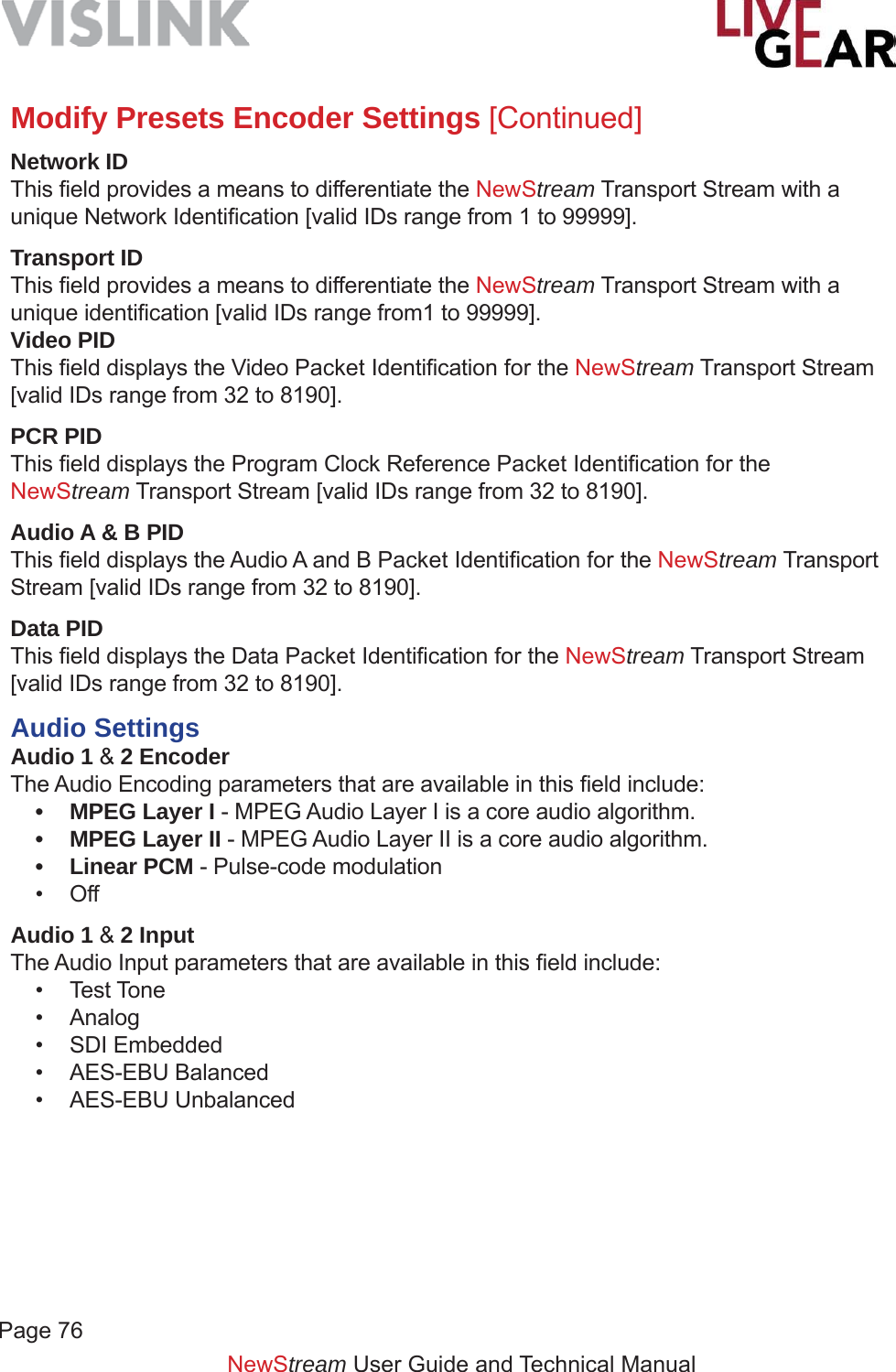 Page 76NewStream User Guide and Technical ManualModify Presets Encoder Settings [Continued]Network IDThis ﬁ eld provides a means to differentiate the NewStream Transport Stream with a unique Network Identiﬁ cation [valid IDs range from 1 to 99999]. Transport IDThis ﬁ eld provides a means to differentiate the NewStream Transport Stream with a unique identiﬁ cation [valid IDs range from1 to 99999].Video PIDThis ﬁ eld displays the Video Packet Identiﬁ cation for the NewStream Transport Stream [valid IDs range from 32 to 8190].PCR PIDThis ﬁ eld displays the Program Clock Reference Packet Identiﬁ cation for the NewStream Transport Stream [valid IDs range from 32 to 8190].Audio A &amp; B PIDThis ﬁ eld displays the Audio A and B Packet Identiﬁ cation for the NewStream Transport Stream [valid IDs range from 32 to 8190].Data PIDThis ﬁ eld displays the Data Packet Identiﬁ cation for the NewStream Transport Stream [valid IDs range from 32 to 8190].Audio SettingsAudio 1 &amp; 2 EncoderThe Audio Encoding parameters that are available in this ﬁ eld include:•  MPEG Layer I - MPEG Audio Layer I is a core audio algorithm.•  MPEG Layer II - MPEG Audio Layer II is a core audio algorithm.• Linear PCM - Pulse-code modulation • OffAudio 1 &amp; 2 InputThe Audio Input parameters that are available in this ﬁ eld include:• Test Tone• Analog• SDI Embedded • AES-EBU Balanced• AES-EBU Unbalanced