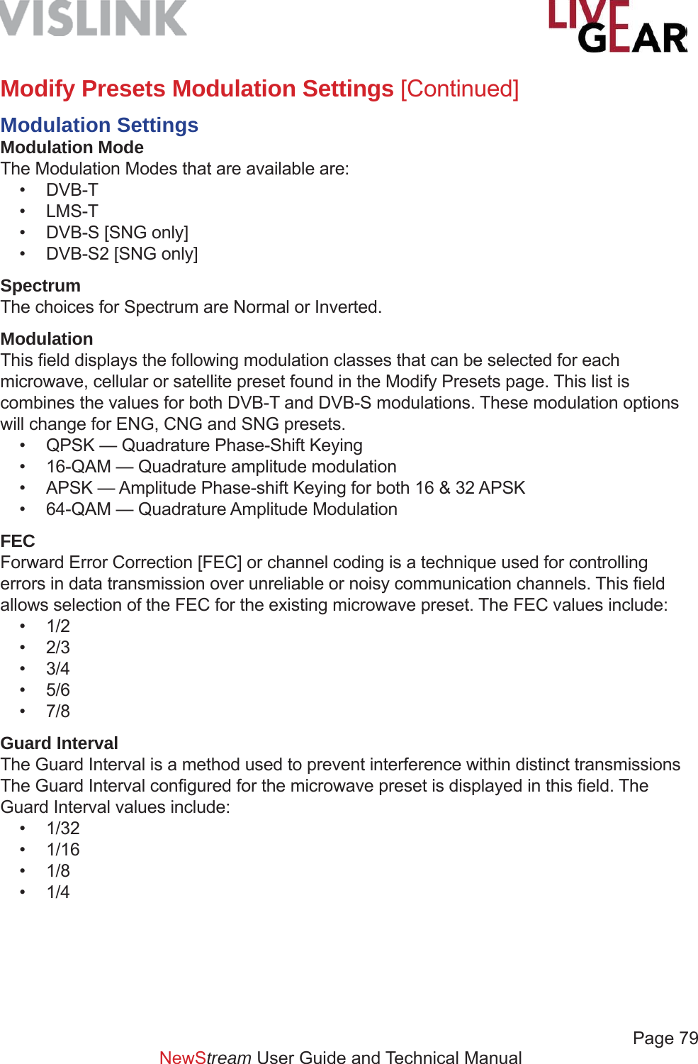             Page 79NewStream User Guide and Technical ManualModify Presets Modulation Settings [Continued]Modulation SettingsModulation ModeThe Modulation Modes that are available are:• DVB-T• LMS-T•  DVB-S [SNG only]•  DVB-S2 [SNG only]SpectrumThe choices for Spectrum are Normal or Inverted.ModulationThis ﬁ eld displays the following modulation classes that can be selected for each microwave, cellular or satellite preset found in the Modify Presets page. This list is combines the values for both DVB-T and DVB-S modulations. These modulation options will change for ENG, CNG and SNG presets. •  QPSK — Quadrature Phase-Shift Keying•  16-QAM — Quadrature amplitude modulation•  APSK — Amplitude Phase-shift Keying for both 16 &amp; 32 APSK•  64-QAM — Quadrature Amplitude ModulationFECForward Error Correction [FEC] or channel coding is a technique used for controlling errors in data transmission over unreliable or noisy communication channels. This ﬁ eld allows selection of the FEC for the existing microwave preset. The FEC values include:• 1/2• 2/3• 3/4• 5/6• 7/8Guard IntervalThe Guard Interval is a method used to prevent interference within distinct transmissions The Guard Interval conﬁ gured for the microwave preset is displayed in this ﬁ eld. The Guard Interval values include:• 1/32• 1/16• 1/8• 1/4