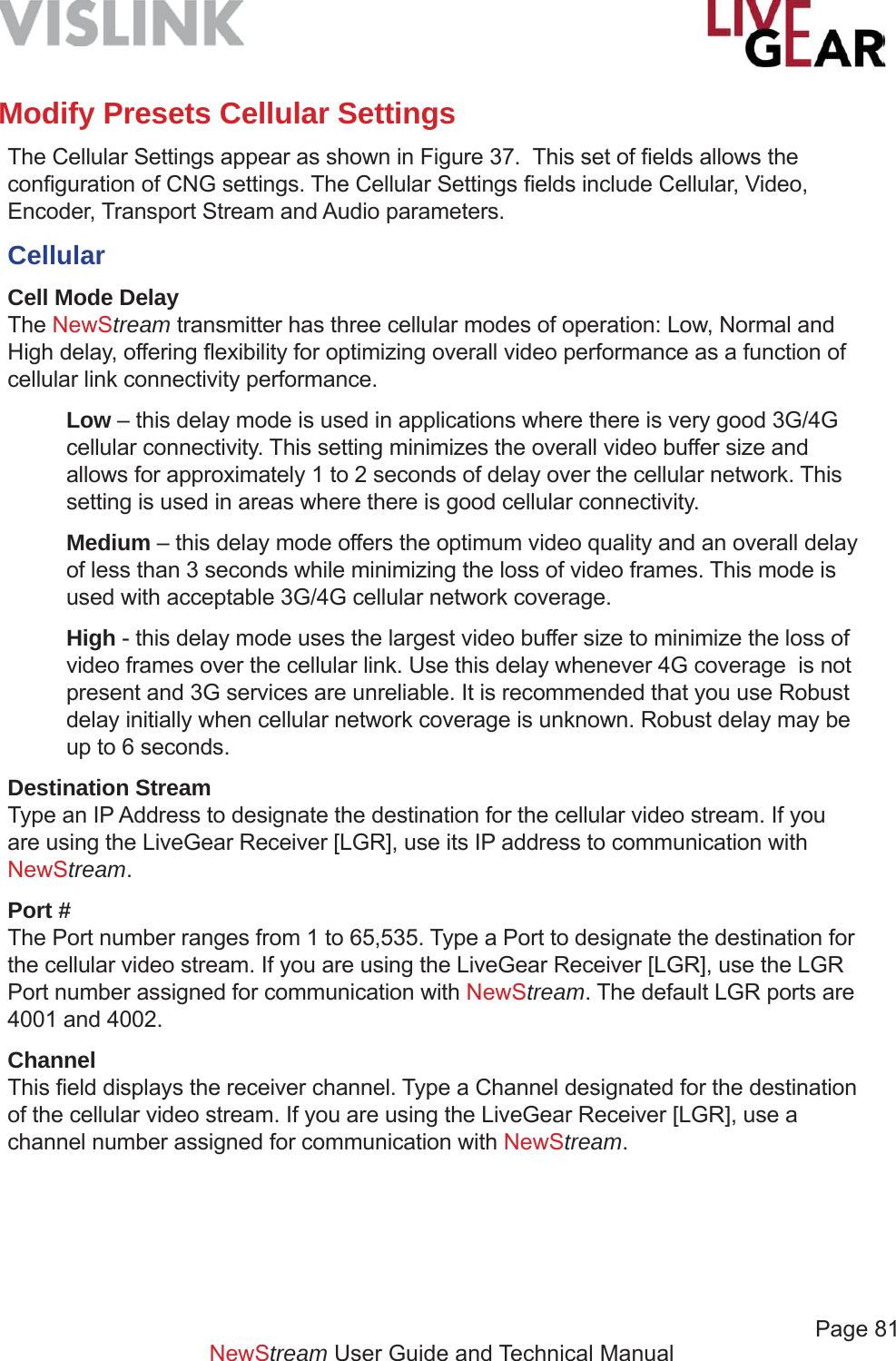             Page 81NewStream User Guide and Technical ManualModify Presets Cellular SettingsThe Cellular Settings appear as shown in Figure 37.  This set of ﬁ elds allows the conﬁ guration of CNG settings. The Cellular Settings ﬁ elds include Cellular, Video, Encoder, Transport Stream and Audio parameters.Cellular Cell Mode DelayThe NewStream transmitter has three cellular modes of operation: Low, Normal and High delay, offering ﬂ exibility for optimizing overall video performance as a function of cellular link connectivity performance.Low – this delay mode is used in applications where there is very good 3G/4G cellular connectivity. This setting minimizes the overall video buffer size and allows for approximately 1 to 2 seconds of delay over the cellular network. This setting is used in areas where there is good cellular connectivity. Medium – this delay mode offers the optimum video quality and an overall delay of less than 3 seconds while minimizing the loss of video frames. This mode is used with acceptable 3G/4G cellular network coverage. High - this delay mode uses the largest video buffer size to minimize the loss of video frames over the cellular link. Use this delay whenever 4G coverage  is not present and 3G services are unreliable. It is recommended that you use Robust delay initially when cellular network coverage is unknown. Robust delay may be up to 6 seconds.Destination StreamType an IP Address to designate the destination for the cellular video stream. If you are using the LiveGear Receiver [LGR], use its IP address to communication with NewStream. Port #The Port number ranges from 1 to 65,535. Type a Port to designate the destination for the cellular video stream. If you are using the LiveGear Receiver [LGR], use the LGR Port number assigned for communication with NewStream. The default LGR ports are 4001 and 4002.ChannelThis ﬁ eld displays the receiver channel. Type a Channel designated for the destination of the cellular video stream. If you are using the LiveGear Receiver [LGR], use a channel number assigned for communication with NewStream.