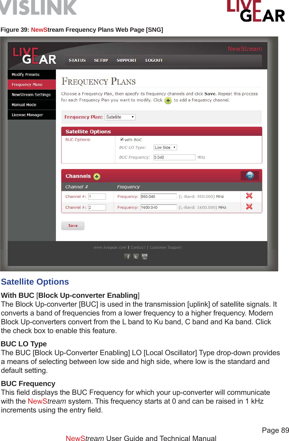             Page 89   NewStream User Guide and Technical ManualFigure 39: NewStream Frequency Plans Web Page [SNG]Satellite OptionsWith BUC [Block Up-converter Enabling]The Block Up-converter [BUC] is used in the transmission [uplink] of satellite signals. It converts a band of frequencies from a lower frequency to a higher frequency. Modern Block Up-converters convert from the L band to Ku band, C band and Ka band. Click the check box to enable this feature.BUC LO TypeThe BUC [Block Up-Converter Enabling] LO [Local Oscillator] Type drop-down provides a means of selecting between low side and high side, where low is the standard and default setting.BUC FrequencyThis ﬁ eld displays the BUC Frequency for which your up-converter will communicate with the NewStream system. This frequency starts at 0 and can be raised in 1 kHz increments using the entry ﬁ eld.
