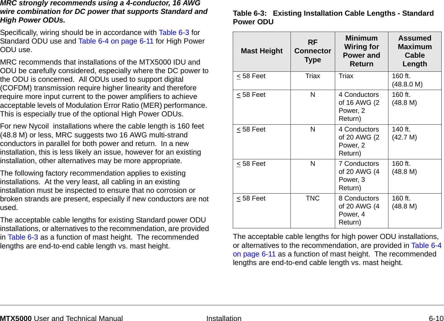   Installation 6-10MTX5000 User and Technical ManualMRC strongly recommends using a 4-conductor, 16 AWG wire combination for DC power that supports Standard and High Power ODUs.  Specifically, wiring should be in accordance with Table 6-3 for Standard ODU use and Table 6-4 on page 6-11 for High Power ODU use.MRC recommends that installations of the MTX5000 IDU and ODU be carefully considered, especially where the DC power to the ODU is concerned.  All ODUs used to support digital (COFDM) transmission require higher linearity and therefore require more input current to the power amplifiers to achieve acceptable levels of Modulation Error Ratio (MER) performance.  This is especially true of the optional High Power ODUs.For new Nycoil  installations where the cable length is 160 feet (48.8 M) or less, MRC suggests two 16 AWG multi-strand conductors in parallel for both power and return.  In a new installation, this is less likely an issue, however for an existing installation, other alternatives may be more appropriate.  The following factory recommendation applies to existing installations.  At the very least, all cabling in an existing installation must be inspected to ensure that no corrosion or broken strands are present, especially if new conductors are not used.The acceptable cable lengths for existing Standard power ODU installations, or alternatives to the recommendation, are provided in Table 6-3 as a function of mast height.  The recommended lengths are end-to-end cable length vs. mast height.   The acceptable cable lengths for high power ODU installations, or alternatives to the recommendation, are provided in Table 6-4 on page 6-11 as a function of mast height.  The recommended lengths are end-to-end cable length vs. mast height.Table 6-3:   Existing Installation Cable Lengths - Standard Power ODU Mast Height RF Connector TypeMinimum Wiring for Power and ReturnAssumed Maximum Cable Length&lt; 58 Feet Triax Triax 160 ft.  (48.8.0 M)&lt; 58 Feet  N4 Conductors of 16 AWG (2 Power, 2 Return)160 ft. (48.8 M)&lt; 58 Feet N4 Conductors of 20 AWG (2 Power, 2 Return)140 ft.  (42.7 M)&lt; 58 Feet N7 Conductors of 20 AWG (4 Power, 3 Return)160 ft.  (48.8 M)&lt; 58 Feet  TNC 8 Conductors of 20 AWG (4 Power, 4 Return)160 ft. (48.8 M)