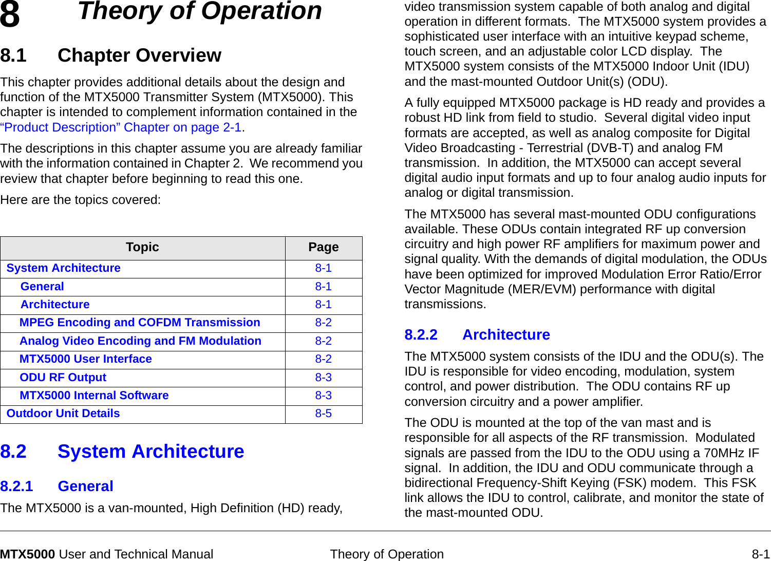 8 Theory of Operation 8-1MTX5000 User and Technical ManualTheory of Operation8.1 Chapter OverviewThis chapter provides additional details about the design and function of the MTX5000 Transmitter System (MTX5000). This chapter is intended to complement information contained in the “Product Description” Chapter on page 2-1. The descriptions in this chapter assume you are already familiar with the information contained in Chapter 2.  We recommend you review that chapter before beginning to read this one.Here are the topics covered:8.2 System Architecture8.2.1 GeneralThe MTX5000 is a van-mounted, High Definition (HD) ready, Topic PageSystem Architecture 8-1General 8-1Architecture 8-1MPEG Encoding and COFDM Transmission 8-2Analog Video Encoding and FM Modulation 8-2MTX5000 User Interface 8-2ODU RF Output 8-3MTX5000 Internal Software 8-3Outdoor Unit Details 8-5video transmission system capable of both analog and digital operation in different formats.  The MTX5000 system provides a sophisticated user interface with an intuitive keypad scheme, touch screen, and an adjustable color LCD display.  The MTX5000 system consists of the MTX5000 Indoor Unit (IDU) and the mast-mounted Outdoor Unit(s) (ODU).A fully equipped MTX5000 package is HD ready and provides a robust HD link from field to studio.  Several digital video input formats are accepted, as well as analog composite for Digital Video Broadcasting - Terrestrial (DVB-T) and analog FM transmission.  In addition, the MTX5000 can accept several digital audio input formats and up to four analog audio inputs for analog or digital transmission.The MTX5000 has several mast-mounted ODU configurations available. These ODUs contain integrated RF up conversion circuitry and high power RF amplifiers for maximum power and signal quality. With the demands of digital modulation, the ODUs have been optimized for improved Modulation Error Ratio/Error Vector Magnitude (MER/EVM) performance with digital transmissions.8.2.2 Architecture The MTX5000 system consists of the IDU and the ODU(s). The IDU is responsible for video encoding, modulation, system control, and power distribution.  The ODU contains RF up conversion circuitry and a power amplifier.The ODU is mounted at the top of the van mast and is responsible for all aspects of the RF transmission.  Modulated signals are passed from the IDU to the ODU using a 70MHz IF signal.  In addition, the IDU and ODU communicate through a bidirectional Frequency-Shift Keying (FSK) modem.  This FSK link allows the IDU to control, calibrate, and monitor the state of the mast-mounted ODU. 