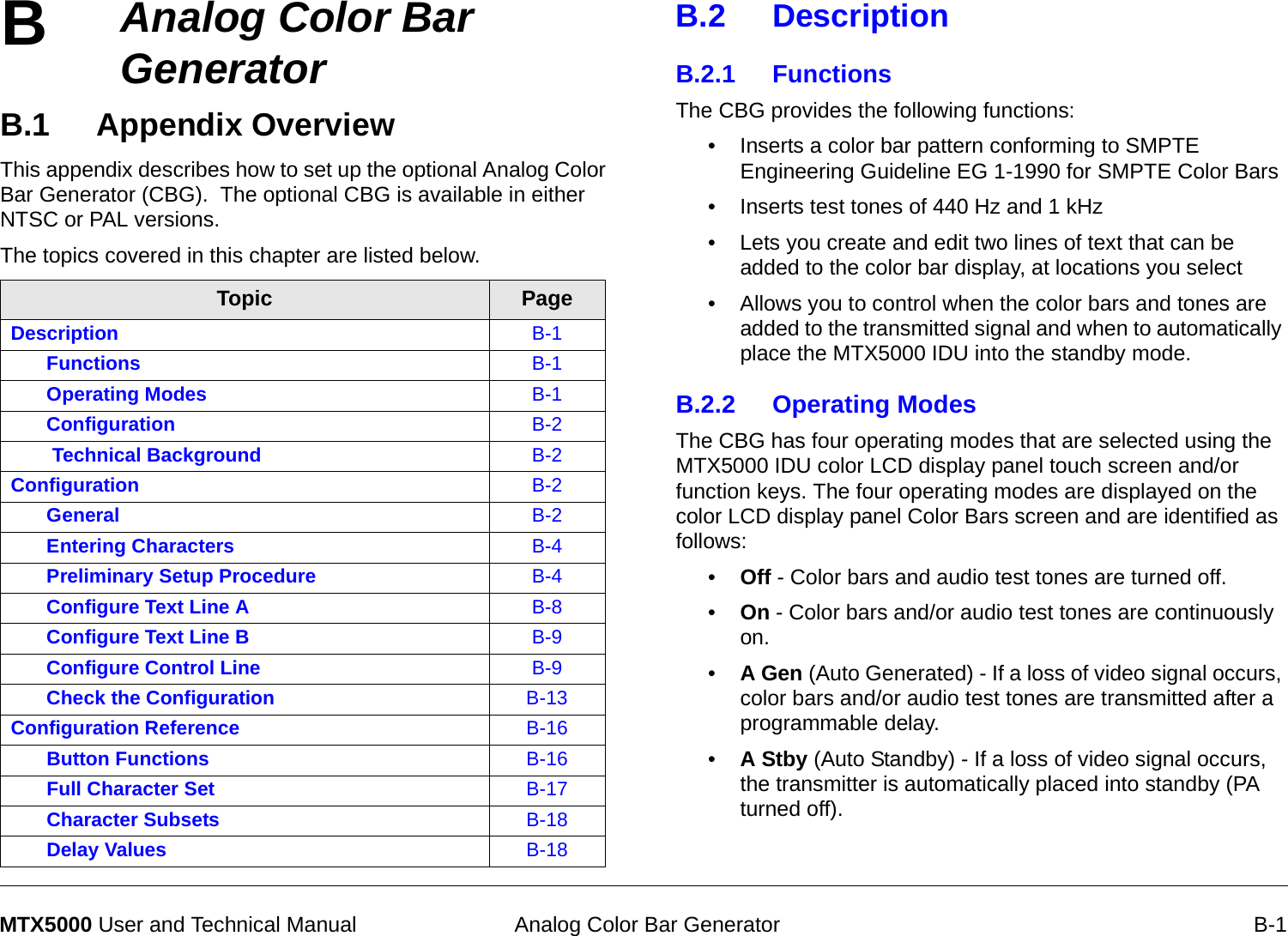 B Analog Color Bar Generator B-1MTX5000 User and Technical ManualAnalog Color Bar GeneratorB.1 Appendix Overview   This appendix describes how to set up the optional Analog Color Bar Generator (CBG).  The optional CBG is available in either NTSC or PAL versions.The topics covered in this chapter are listed below. Topic PageDescription B-1Functions B-1Operating Modes B-1Configuration  B-2 Technical Background B-2Configuration B-2General B-2Entering Characters B-4Preliminary Setup Procedure B-4Configure Text Line A B-8Configure Text Line B B-9Configure Control Line B-9Check the Configuration B-13Configuration Reference B-16Button Functions B-16Full Character Set B-17Character Subsets B-18Delay Values B-18B.2 DescriptionB.2.1 FunctionsThe CBG provides the following functions:• Inserts a color bar pattern conforming to SMPTE Engineering Guideline EG 1-1990 for SMPTE Color Bars • Inserts test tones of 440 Hz and 1 kHz• Lets you create and edit two lines of text that can be added to the color bar display, at locations you select• Allows you to control when the color bars and tones are added to the transmitted signal and when to automatically place the MTX5000 IDU into the standby mode.B.2.2 Operating ModesThe CBG has four operating modes that are selected using the MTX5000 IDU color LCD display panel touch screen and/or function keys. The four operating modes are displayed on the color LCD display panel Color Bars screen and are identified as follows:•Off - Color bars and audio test tones are turned off.•On - Color bars and/or audio test tones are continuously on.•A Gen (Auto Generated) - If a loss of video signal occurs, color bars and/or audio test tones are transmitted after a programmable delay. •A Stby (Auto Standby) - If a loss of video signal occurs, the transmitter is automatically placed into standby (PA turned off).