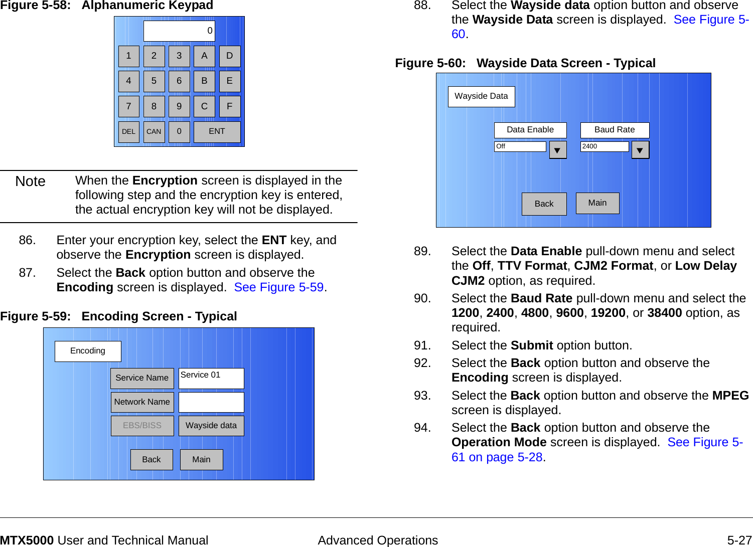  Advanced Operations 5-27MTX5000 User and Technical ManualFigure 5-58:   Alphanumeric Keypad  Note When the Encryption screen is displayed in the following step and the encryption key is entered, the actual encryption key will not be displayed.86. Enter your encryption key, select the ENT key, and observe the Encryption screen is displayed.87. Select the Back option button and observe the Encoding screen is displayed.  See Figure 5-59.Figure 5-59:   Encoding Screen - Typical1 2 30475 68 9DEL CAN 0ENTA DB EC FEncodingBackService NameNetwork NameEBS/BISS Wayside dataService 01Main88. Select the Wayside data option button and observe the Wayside Data screen is displayed.  See Figure 5-60.Figure 5-60:   Wayside Data Screen - Typical89. Select the Data Enable pull-down menu and select the Off, TTV Format, CJM2 Format, or Low Delay CJM2 option, as required.90. Select the Baud Rate pull-down menu and select the 1200, 2400, 4800, 9600, 19200, or 38400 option, as required.91. Select the Submit option button.92. Select the Back option button and observe the Encoding screen is displayed.93. Select the Back option button and observe the MPEG screen is displayed.94. Select the Back option button and observe the Operation Mode screen is displayed.  See Figure 5-61 on page 5-28.Wayside DataBackData Enable Baud RateOff 2400Main