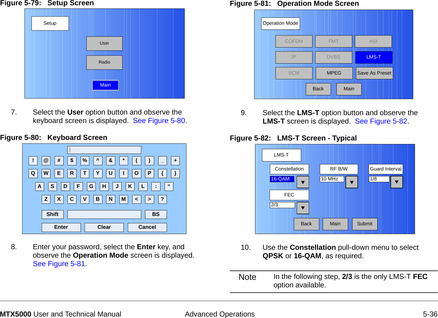  Advanced Operations 5-36MTX5000 User and Technical ManualFigure 5-79:   Setup Screen  7. Select the User option button and observe the keyboard screen is displayed.  See Figure 5-80.Figure 5-80:   Keyboard Screen  8. Enter your password, select the Enter key, and observe the Operation Mode screen is displayed.  See Figure 5-81.SetupUserMainRadio! @ # $ % ^ &amp; * ( ) _ +Q W E R T Y U I O P { }A S D F G H J K L :Z X C V B N M &lt; &gt; ?Shift BSClear CancelEnter“Figure 5-81:   Operation Mode Screen  9. Select the LMS-T option button and observe the  LMS-T screen is displayed.  See Figure 5-82.Figure 5-82:   LMS-T Screen - Typical10. Use the Constellation pull-down menu to select QPSK or 16-QAM, as required.Note In the following step, 2/3 is the only LMS-T FEC option available.Operation ModeBackCOFDM FMT ASIIPSCMLMS-TSave As PresetDVBSMPEGMainLMS-TMainFECGuard IntervalConstellation1/8RF B/W2/316-QAM 10 MHzBack Submit