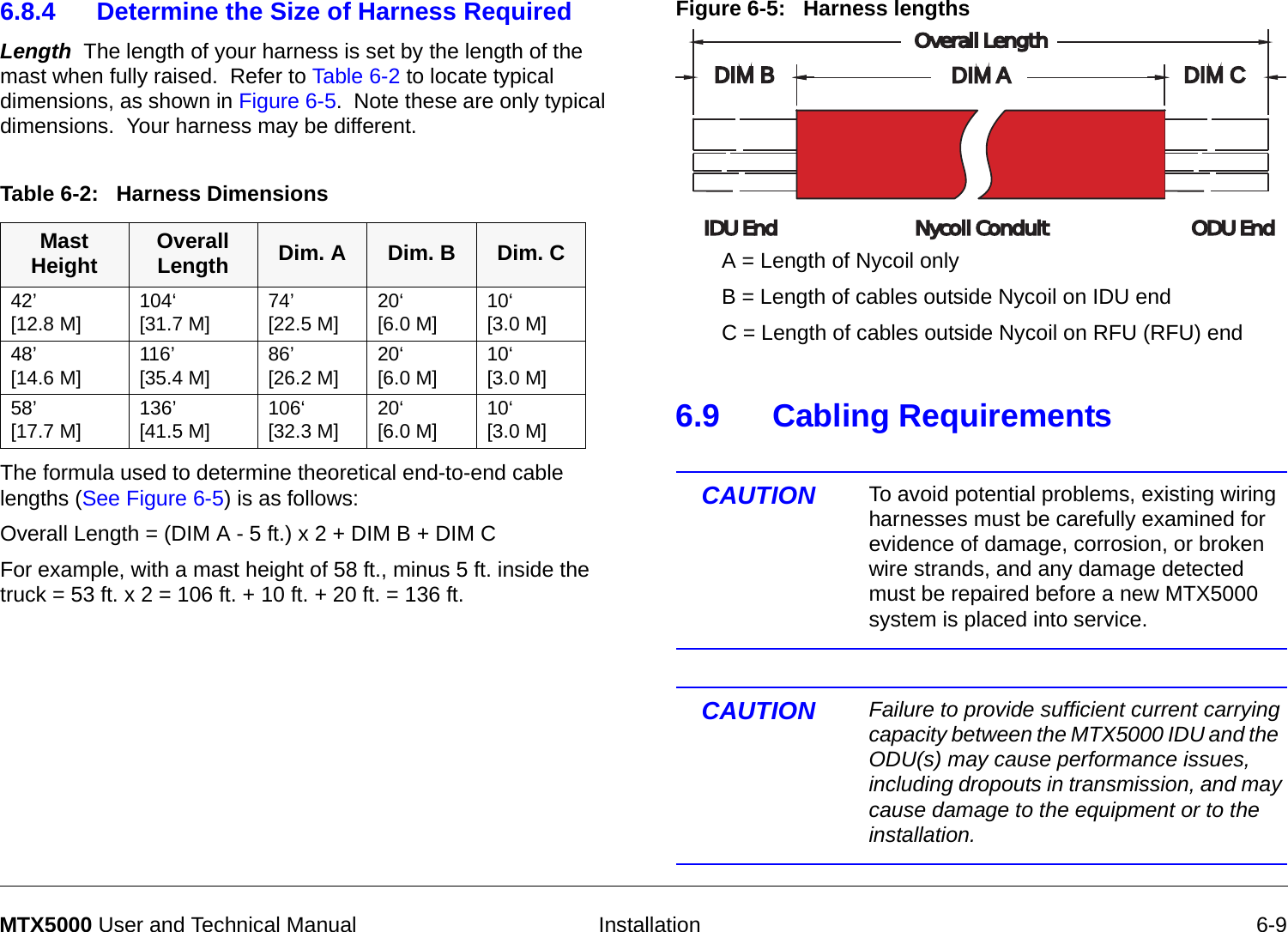   Installation 6-9MTX5000 User and Technical Manual6.8.4 Determine the Size of Harness RequiredLength  The length of your harness is set by the length of the mast when fully raised.  Refer to Table 6-2 to locate typical dimensions, as shown in Figure 6-5.  Note these are only typical dimensions.  Your harness may be different.     The formula used to determine theoretical end-to-end cable lengths (See Figure 6-5) is as follows:Overall Length = (DIM A - 5 ft.) x 2 + DIM B + DIM CFor example, with a mast height of 58 ft., minus 5 ft. inside the truck = 53 ft. x 2 = 106 ft. + 10 ft. + 20 ft. = 136 ft. Table 6-2:   Harness DimensionsMast Height Overall Length Dim. A Dim. B Dim. C42’ [12.8 M] 104‘ [31.7 M] 74’ [22.5 M] 20‘ [6.0 M] 10‘ [3.0 M]48’ [14.6 M] 116’ [35.4 M] 86’ [26.2 M] 20‘ [6.0 M] 10‘ [3.0 M]58’ [17.7 M] 136’[41.5 M] 106‘ [32.3 M] 20‘ [6.0 M] 10‘ [3.0 M]Figure 6-5:   Harness lengths6.9 Cabling RequirementsCAUTION To avoid potential problems, existing wiring harnesses must be carefully examined for evidence of damage, corrosion, or broken wire strands, and any damage detected must be repaired before a new MTX5000 system is placed into service.CAUTION Failure to provide sufficient current carrying capacity between the MTX5000 IDU and the  ODU(s) may cause performance issues, including dropouts in transmission, and may cause damage to the equipment or to the installation.DIM ADIM AOverall LengthOverall LengthDIM CDIM CDIM BDIM BNycoil ConduitNycoil ConduitIDU EndIDU EndODU EndODU EndA = Length of Nycoil onlyB = Length of cables outside Nycoil on IDU endC = Length of cables outside Nycoil on RFU (RFU) end