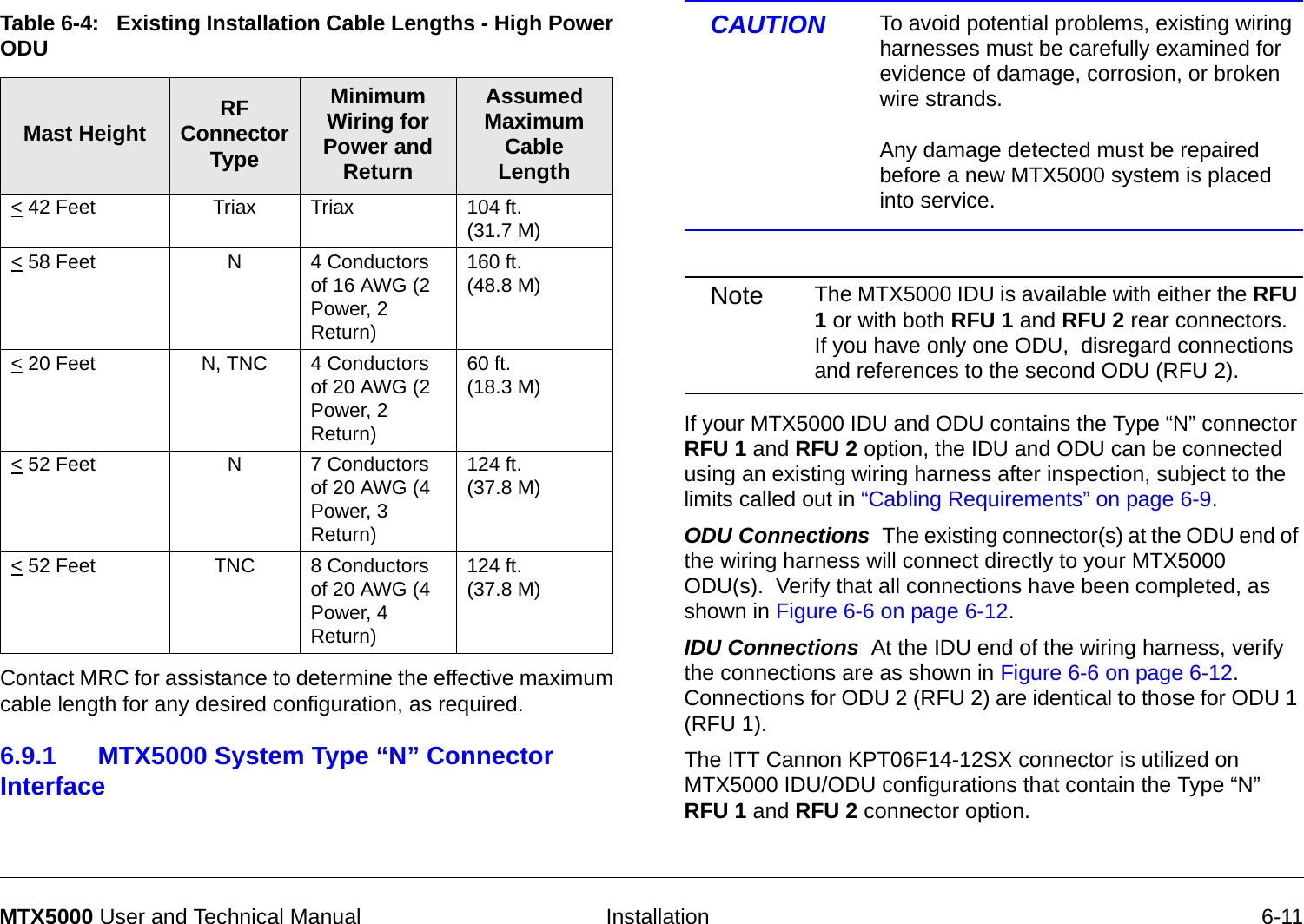   Installation 6-11MTX5000 User and Technical Manual Contact MRC for assistance to determine the effective maximum cable length for any desired configuration, as required.6.9.1 MTX5000 System Type “N” Connector Interface Table 6-4:   Existing Installation Cable Lengths - High Power ODU Mast Height RF Connector TypeMinimum Wiring for Power and ReturnAssumed Maximum Cable Length&lt; 42 Feet  Triax Triax 104 ft.  (31.7 M)&lt; 58 Feet  N4 Conductors of 16 AWG (2 Power, 2 Return)160 ft. (48.8 M)&lt; 20 Feet  N, TNC 4 Conductors of 20 AWG (2 Power, 2 Return)60 ft.  (18.3 M)&lt; 52 Feet  N7 Conductors of 20 AWG (4 Power, 3 Return)124 ft. (37.8 M)&lt; 52 Feet  TNC 8 Conductors of 20 AWG (4 Power, 4 Return)124 ft. (37.8 M)CAUTION To avoid potential problems, existing wiring harnesses must be carefully examined for evidence of damage, corrosion, or broken wire strands.    Any damage detected must be repaired before a new MTX5000 system is placed into service.Note The MTX5000 IDU is available with either the RFU 1 or with both RFU 1 and RFU 2 rear connectors.  If you have only one ODU,  disregard connections and references to the second ODU (RFU 2). If your MTX5000 IDU and ODU contains the Type “N” connector RFU 1 and RFU 2 option, the IDU and ODU can be connected using an existing wiring harness after inspection, subject to the limits called out in “Cabling Requirements” on page 6-9.  ODU Connections  The existing connector(s) at the ODU end of the wiring harness will connect directly to your MTX5000 ODU(s).  Verify that all connections have been completed, as shown in Figure 6-6 on page 6-12.IDU Connections  At the IDU end of the wiring harness, verify the connections are as shown in Figure 6-6 on page 6-12.  Connections for ODU 2 (RFU 2) are identical to those for ODU 1 (RFU 1).The ITT Cannon KPT06F14-12SX connector is utilized on MTX5000 IDU/ODU configurations that contain the Type “N” RFU 1 and RFU 2 connector option.