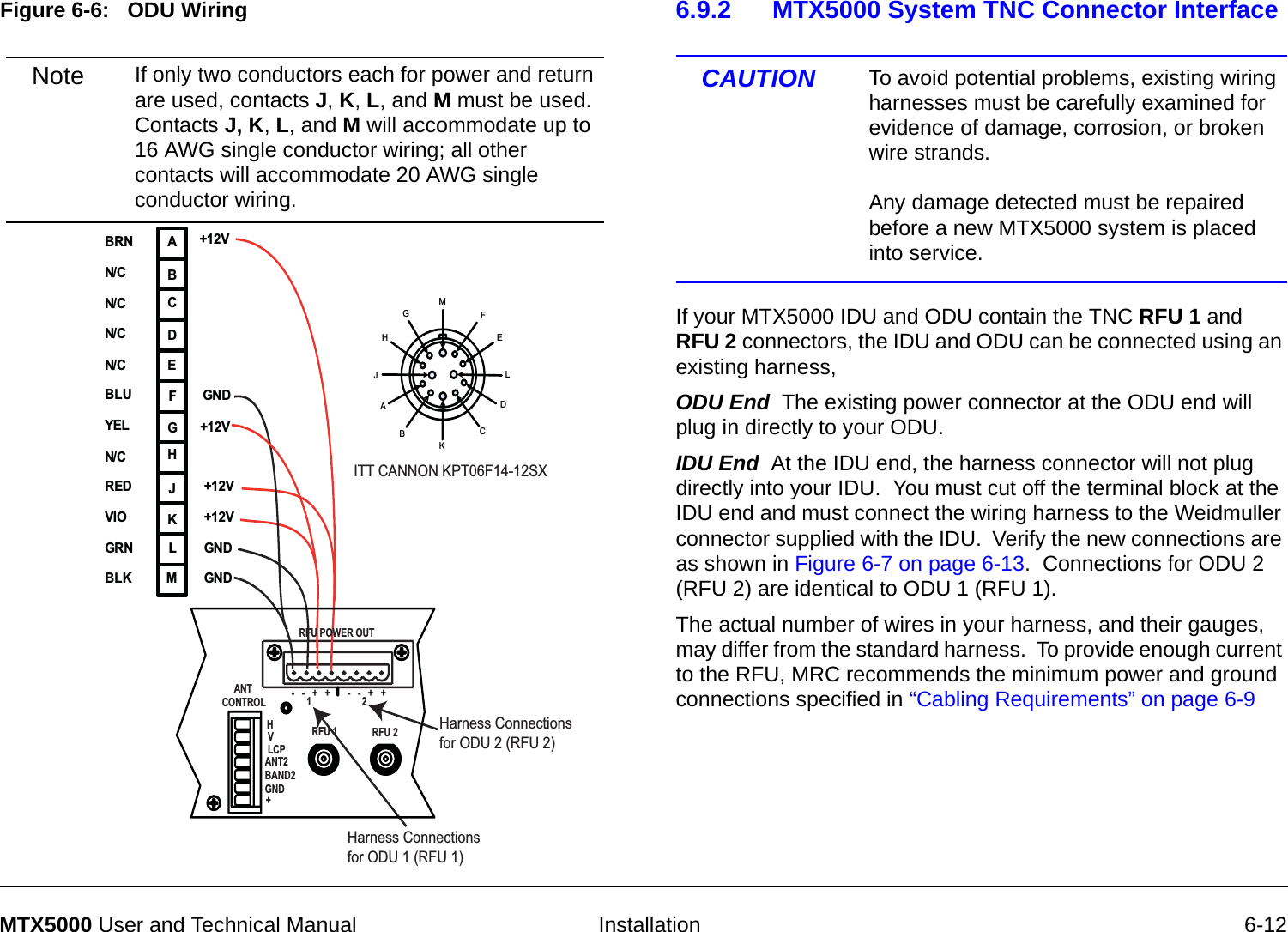  Installation 6-12MTX5000 User and Technical ManualFigure 6-6:   ODU Wiring  MFEABCDGHJKLABCDEFGHJKLM+12V+12VGNDGNDBRNN/CN/CN/CBLUYELREDVIOGRNBLKITT CANNON KPT06F14-12SXHarness Connectionsfor ODU 2 (RFU 2)Harness Connectionsfor ODU 1 (RFU 1)+12V+12VGNDN/CN/C        ANT   CONTROLRFU POWER OUTRFU 1 RFU 2HVLCPANT2BAND2GND+-   -   +   +-   -   +   +12Note If only two conductors each for power and return are used, contacts J, K, L, and M must be used.  Contacts J, K, L, and M will accommodate up to 16 AWG single conductor wiring; all other contacts will accommodate 20 AWG single conductor wiring.6.9.2 MTX5000 System TNC Connector Interface CAUTION To avoid potential problems, existing wiring harnesses must be carefully examined for evidence of damage, corrosion, or broken wire strands.    Any damage detected must be repaired before a new MTX5000 system is placed into service.If your MTX5000 IDU and ODU contain the TNC RFU 1 and  RFU 2 connectors, the IDU and ODU can be connected using an existing harness,ODU End  The existing power connector at the ODU end will plug in directly to your ODU. IDU End  At the IDU end, the harness connector will not plug directly into your IDU.  You must cut off the terminal block at the IDU end and must connect the wiring harness to the Weidmuller connector supplied with the IDU.  Verify the new connections are as shown in Figure 6-7 on page 6-13.  Connections for ODU 2 (RFU 2) are identical to ODU 1 (RFU 1).The actual number of wires in your harness, and their gauges, may differ from the standard harness.  To provide enough current to the RFU, MRC recommends the minimum power and ground connections specified in “Cabling Requirements” on page 6-9