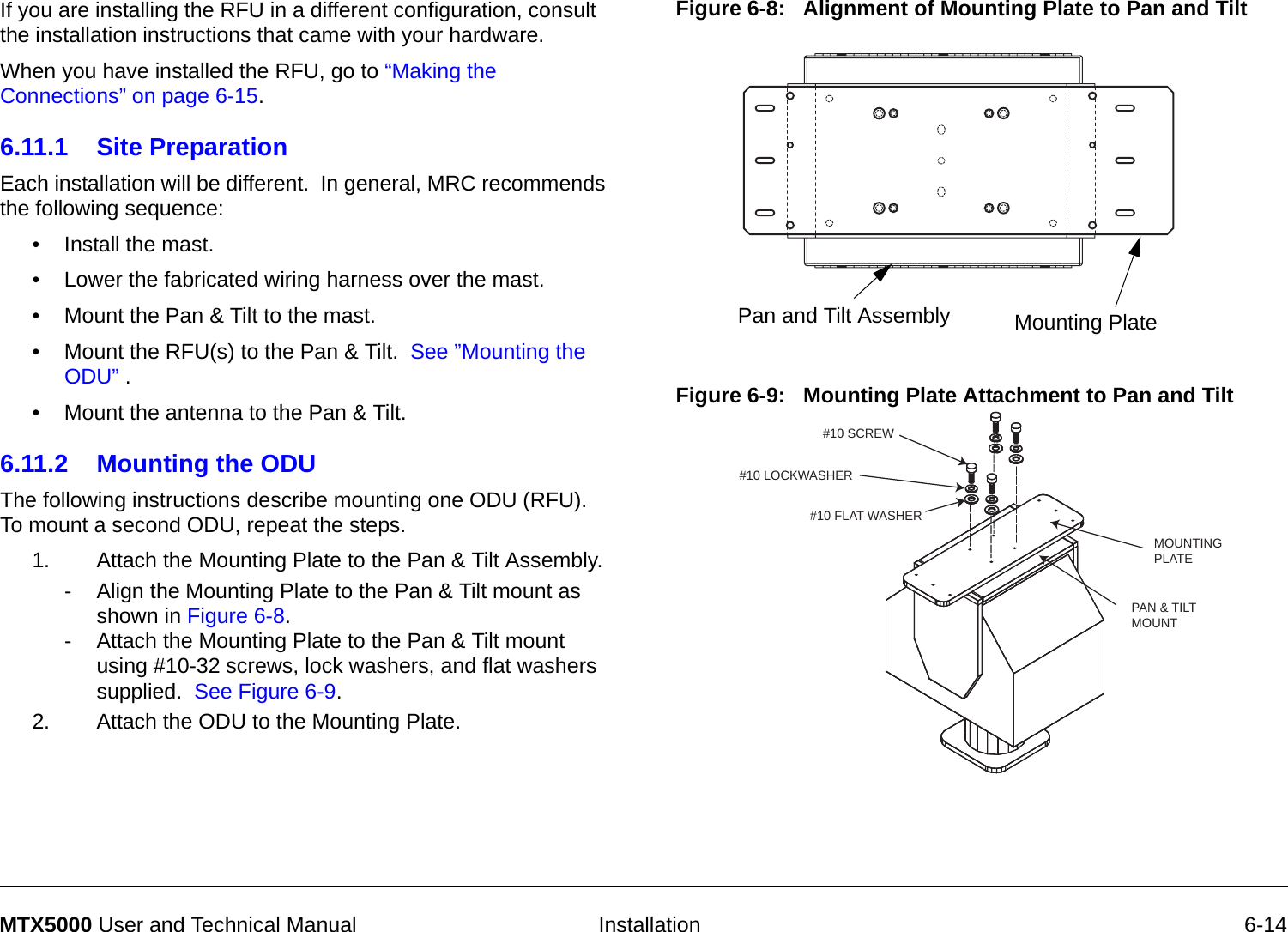   Installation 6-14MTX5000 User and Technical ManualIf you are installing the RFU in a different configuration, consult the installation instructions that came with your hardware.When you have installed the RFU, go to “Making the Connections” on page 6-15.6.11.1 Site PreparationEach installation will be different.  In general, MRC recommends the following sequence:• Install the mast. • Lower the fabricated wiring harness over the mast.• Mount the Pan &amp; Tilt to the mast.• Mount the RFU(s) to the Pan &amp; Tilt.  See ”Mounting the ODU” .• Mount the antenna to the Pan &amp; Tilt.6.11.2 Mounting the ODU The following instructions describe mounting one ODU (RFU).  To mount a second ODU, repeat the steps.  1. Attach the Mounting Plate to the Pan &amp; Tilt Assembly.- Align the Mounting Plate to the Pan &amp; Tilt mount as shown in Figure 6-8.- Attach the Mounting Plate to the Pan &amp; Tilt mount using #10-32 screws, lock washers, and flat washers supplied.  See Figure 6-9.2. Attach the ODU to the Mounting Plate.Figure 6-8:   Alignment of Mounting Plate to Pan and TiltFigure 6-9:   Mounting Plate Attachment to Pan and TiltPan and Tilt Assembly Mounting PlateMOUNTINGPLATEPAN &amp; TILTMOUNT#10 SCREW#10 LOCKWASHER#10 FLAT WASHER