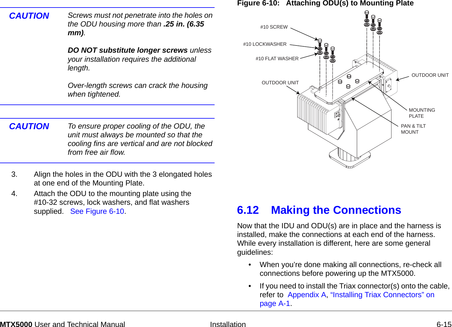   Installation 6-15MTX5000 User and Technical ManualCAUTION Screws must not penetrate into the holes on the ODU housing more than .25 in. (6.35 mm).  DO NOT substitute longer screws unless your installation requires the additional length.  Over-length screws can crack the housing when tightened.CAUTION To ensure proper cooling of the ODU, the unit must always be mounted so that the cooling fins are vertical and are not blocked from free air flow.3. Align the holes in the ODU with the 3 elongated holes at one end of the Mounting Plate.4. Attach the ODU to the mounting plate using the  #10-32 screws, lock washers, and flat washers supplied.   See Figure 6-10.Figure 6-10:   Attaching ODU(s) to Mounting Plate  6.12 Making the Connections Now that the IDU and ODU(s) are in place and the harness is installed, make the connections at each end of the harness.   While every installation is different, here are some general guidelines:• When you’re done making all connections, re-check all connections before powering up the MTX5000.• If you need to install the Triax connector(s) onto the cable, refer to  Appendix A, “Installing Triax Connectors” on page A-1.#10 LOCKWASHER#10 FLAT WASHER#10 SCREWMOUNTINGPLATEPAN &amp; TILTMOUNTOUTDOOR UNITOUTDOOR UNIT