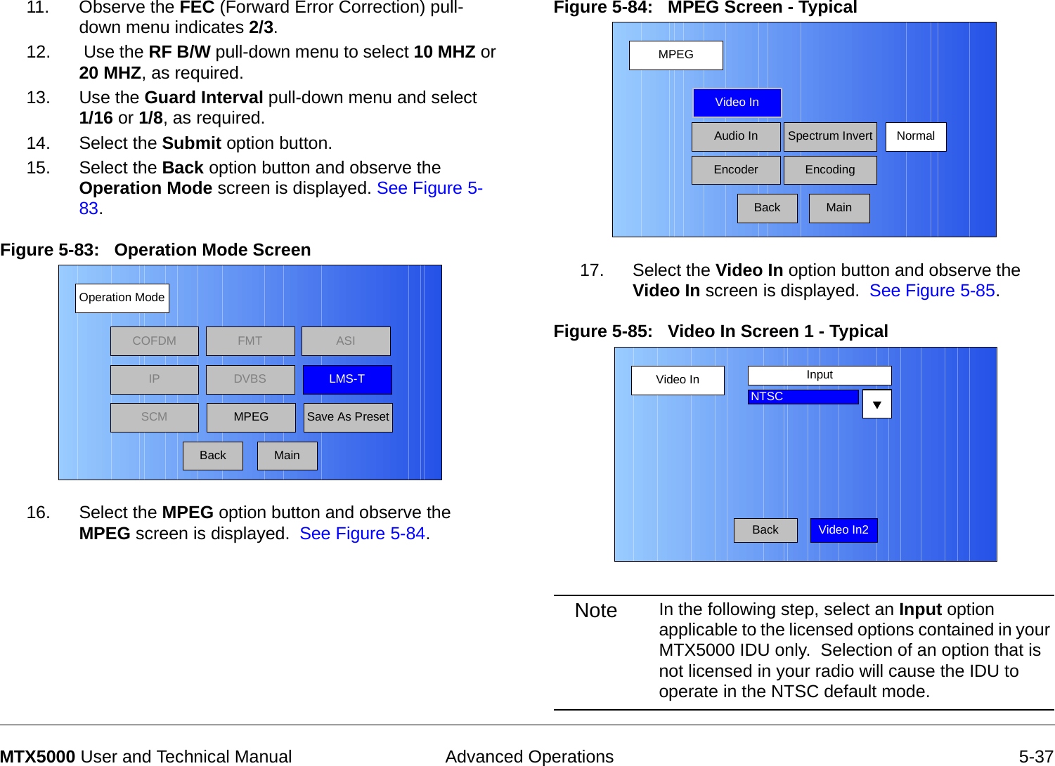  Advanced Operations 5-37MTX5000 User and Technical Manual11. Observe the FEC (Forward Error Correction) pull-down menu indicates 2/3. 12.  Use the RF B/W pull-down menu to select 10 MHZ or 20 MHZ, as required.13. Use the Guard Interval pull-down menu and select  1/16 or 1/8, as required.14. Select the Submit option button.15. Select the Back option button and observe the Operation Mode screen is displayed. See Figure 5-83.Figure 5-83:   Operation Mode Screen 16. Select the MPEG option button and observe the MPEG screen is displayed.  See Figure 5-84.Operation ModeBackCOFDM FMT ASIIPSCMLMS-TSave As PresetDVBSMPEGMainFigure 5-84:   MPEG Screen - Typical17. Select the Video In option button and observe the Video In screen is displayed.  See Figure 5-85.Figure 5-85:   Video In Screen 1 - Typical Note In the following step, select an Input option applicable to the licensed options contained in your MTX5000 IDU only.  Selection of an option that is not licensed in your radio will cause the IDU to operate in the NTSC default mode.MPEGBackVideo InAudio InEncoderNormalSpectrum InvertEncodingMainVideo InBackInputNTSCVideo In2