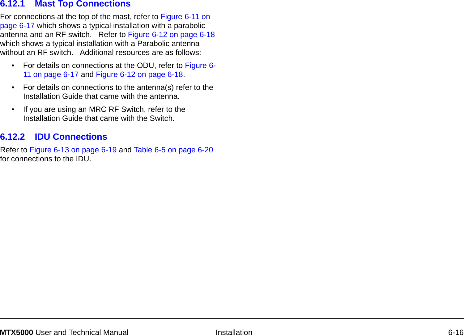   Installation 6-16MTX5000 User and Technical Manual6.12.1 Mast Top ConnectionsFor connections at the top of the mast, refer to Figure 6-11 on page 6-17 which shows a typical installation with a parabolic antenna and an RF switch.   Refer to Figure 6-12 on page 6-18 which shows a typical installation with a Parabolic antenna without an RF switch.   Additional resources are as follows:• For details on connections at the ODU, refer to Figure 6-11 on page 6-17 and Figure 6-12 on page 6-18. • For details on connections to the antenna(s) refer to the Installation Guide that came with the antenna.• If you are using an MRC RF Switch, refer to the Installation Guide that came with the Switch.6.12.2 IDU ConnectionsRefer to Figure 6-13 on page 6-19 and Table 6-5 on page 6-20 for connections to the IDU.