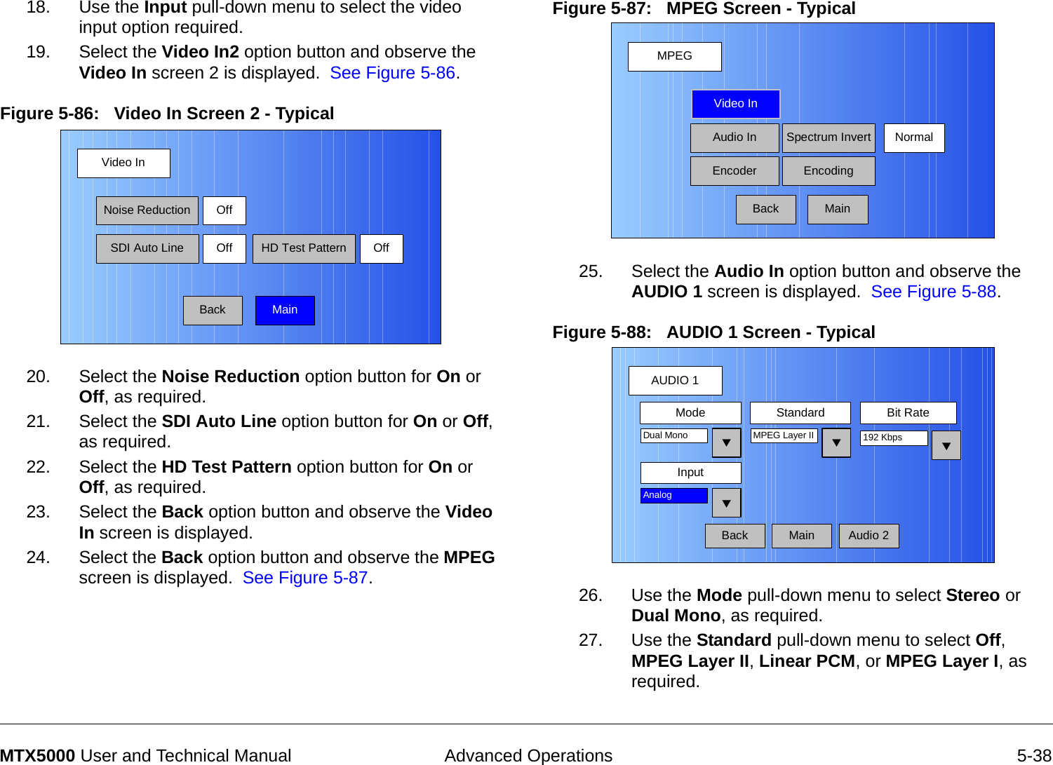  Advanced Operations 5-38MTX5000 User and Technical Manual18. Use the Input pull-down menu to select the video input option required.19. Select the Video In2 option button and observe the  Video In screen 2 is displayed.  See Figure 5-86.Figure 5-86:   Video In Screen 2 - Typical 20. Select the Noise Reduction option button for On or Off, as required.21. Select the SDI Auto Line option button for On or Off, as required.22. Select the HD Test Pattern option button for On or Off, as required.23. Select the Back option button and observe the Video In screen is displayed.24. Select the Back option button and observe the MPEG screen is displayed.  See Figure 5-87.Video InBackNoise ReductionSDI Auto LineOffOff HD Test Pattern OffMainFigure 5-87:   MPEG Screen - Typical 25. Select the Audio In option button and observe the AUDIO 1 screen is displayed.  See Figure 5-88.Figure 5-88:   AUDIO 1 Screen - Typical  26. Use the Mode pull-down menu to select Stereo or Dual Mono, as required.27. Use the Standard pull-down menu to select Off, MPEG Layer II, Linear PCM, or MPEG Layer I, as required.MPEGBackVideo InAudio InEncoderNormalSpectrum InvertEncodingMainAUDIO 1BackMode Standard Bit RateMPEG Layer IIInputDual Mono 192 KbpsAnalogAudio 2Main