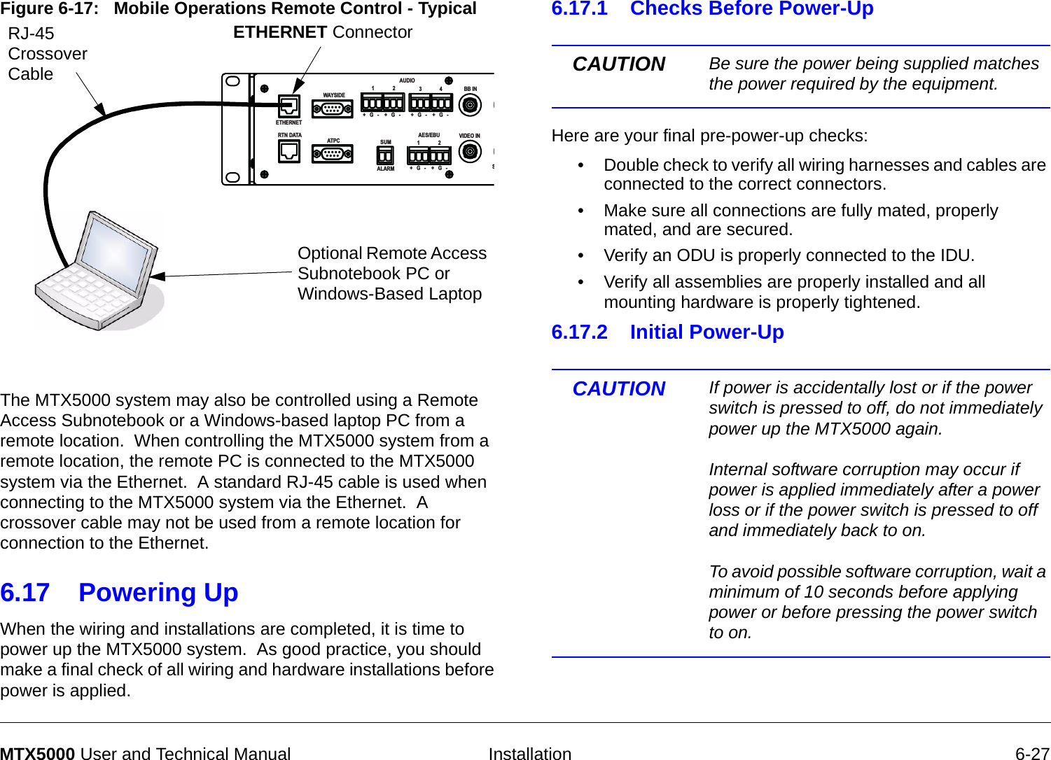   Installation 6-27MTX5000 User and Technical ManualFigure 6-17:   Mobile Operations Remote Control - TypicalThe MTX5000 system may also be controlled using a Remote Access Subnotebook or a Windows-based laptop PC from a remote location.  When controlling the MTX5000 system from a remote location, the remote PC is connected to the MTX5000 system via the Ethernet.  A standard RJ-45 cable is used when connecting to the MTX5000 system via the Ethernet.  A crossover cable may not be used from a remote location for connection to the Ethernet. 6.17 Powering Up  When the wiring and installations are completed, it is time to power up the MTX5000 system.  As good practice, you should make a final check of all wiring and hardware installations before power is applied.  ETHERNETRTN DATAWAYSIDEATP CAUDIO1234+   G   - +   G   - +   G   - +   G   -SUMALARMAES/EBU VIDEO INBB INS+   G   - +   G   -12ETHERNET ConnectorRJ-45 Crossover CableOptional Remote Access Subnotebook PC or Windows-Based Laptop6.17.1 Checks Before Power-UpCAUTION Be sure the power being supplied matches the power required by the equipment. Here are your final pre-power-up checks:• Double check to verify all wiring harnesses and cables are connected to the correct connectors.• Make sure all connections are fully mated, properly mated, and are secured.• Verify an ODU is properly connected to the IDU.• Verify all assemblies are properly installed and all mounting hardware is properly tightened.6.17.2 Initial Power-Up CAUTION If power is accidentally lost or if the power switch is pressed to off, do not immediately power up the MTX5000 again.    Internal software corruption may occur if power is applied immediately after a power loss or if the power switch is pressed to off and immediately back to on.  To avoid possible software corruption, wait a minimum of 10 seconds before applying power or before pressing the power switch to on.