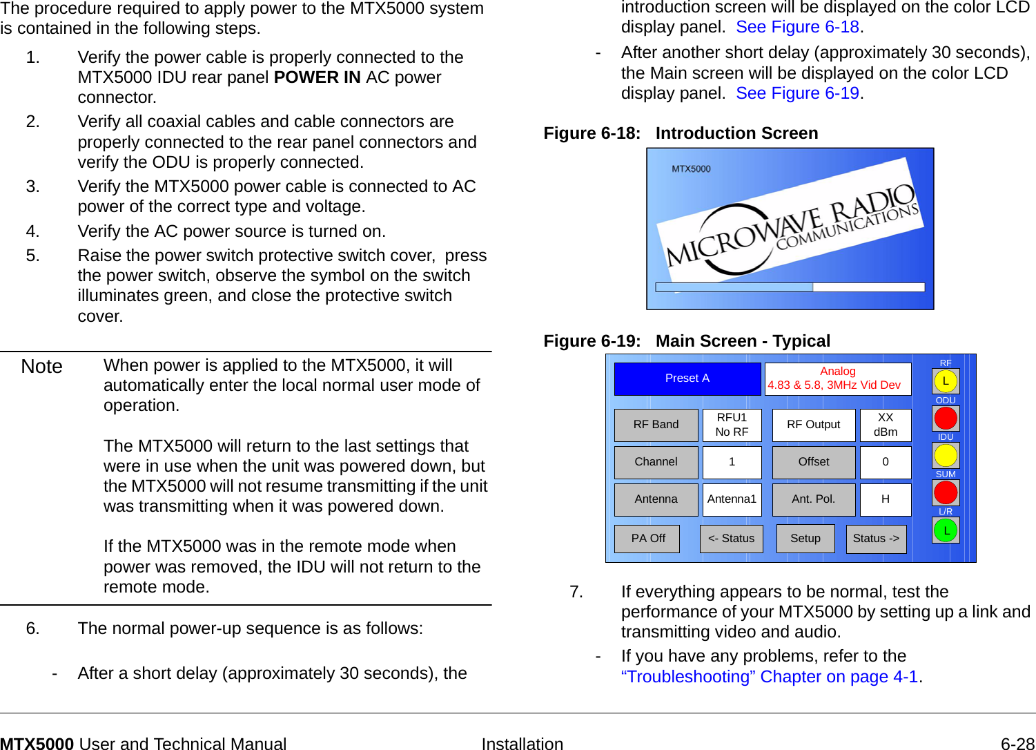   Installation 6-28MTX5000 User and Technical ManualThe procedure required to apply power to the MTX5000 system is contained in the following steps.1. Verify the power cable is properly connected to the MTX5000 IDU rear panel POWER IN AC power connector.2. Verify all coaxial cables and cable connectors are properly connected to the rear panel connectors and verify the ODU is properly connected.3. Verify the MTX5000 power cable is connected to AC power of the correct type and voltage.4. Verify the AC power source is turned on.5. Raise the power switch protective switch cover,  press the power switch, observe the symbol on the switch illuminates green, and close the protective switch cover.Note When power is applied to the MTX5000, it will automatically enter the local normal user mode of operation.    The MTX5000 will return to the last settings that were in use when the unit was powered down, but the MTX5000 will not resume transmitting if the unit was transmitting when it was powered down.  If the MTX5000 was in the remote mode when power was removed, the IDU will not return to the remote mode.6. The normal power-up sequence is as follows: - After a short delay (approximately 30 seconds), the introduction screen will be displayed on the color LCD display panel.  See Figure 6-18.- After another short delay (approximately 30 seconds), the Main screen will be displayed on the color LCD display panel.  See Figure 6-19.Figure 6-18:   Introduction Screen    Figure 6-19:   Main Screen - Typical7. If everything appears to be normal, test the performance of your MTX5000 by setting up a link and transmitting video and audio.- If you have any problems, refer to the “Troubleshooting” Chapter on page 4-1.Channel 1 0OffsetAntenna Ant. Pol.Antenna1 HRFU1No RFRF BandPreset A  Analog 4.83 &amp; 5.8, 3MHz Vid DevRF Output XXdBm&lt;- Status Setup Status -&gt; PA OffSUMODUIDURFL/RLL