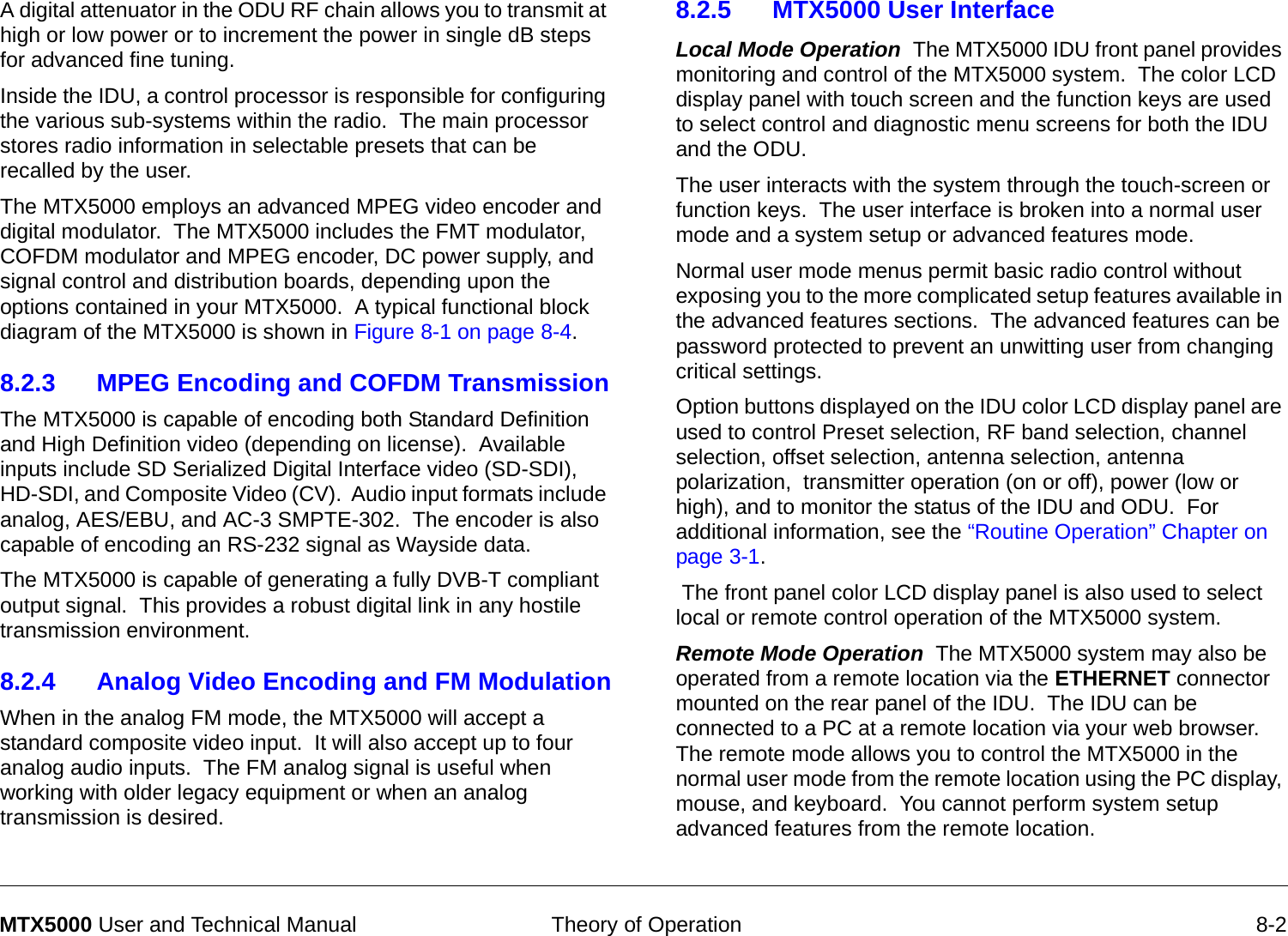  Theory of Operation 8-2MTX5000 User and Technical ManualA digital attenuator in the ODU RF chain allows you to transmit at high or low power or to increment the power in single dB steps for advanced fine tuning.Inside the IDU, a control processor is responsible for configuring the various sub-systems within the radio.  The main processor stores radio information in selectable presets that can be recalled by the user.  The MTX5000 employs an advanced MPEG video encoder and digital modulator.  The MTX5000 includes the FMT modulator, COFDM modulator and MPEG encoder, DC power supply, and signal control and distribution boards, depending upon the options contained in your MTX5000.  A typical functional block diagram of the MTX5000 is shown in Figure 8-1 on page 8-4.8.2.3 MPEG Encoding and COFDM TransmissionThe MTX5000 is capable of encoding both Standard Definition and High Definition video (depending on license).  Available inputs include SD Serialized Digital Interface video (SD-SDI), HD-SDI, and Composite Video (CV).  Audio input formats include analog, AES/EBU, and AC-3 SMPTE-302.  The encoder is also capable of encoding an RS-232 signal as Wayside data.The MTX5000 is capable of generating a fully DVB-T compliant output signal.  This provides a robust digital link in any hostile transmission environment.8.2.4 Analog Video Encoding and FM ModulationWhen in the analog FM mode, the MTX5000 will accept a standard composite video input.  It will also accept up to four analog audio inputs.  The FM analog signal is useful when working with older legacy equipment or when an analog transmission is desired.8.2.5 MTX5000 User InterfaceLocal Mode Operation  The MTX5000 IDU front panel provides monitoring and control of the MTX5000 system.  The color LCD display panel with touch screen and the function keys are used to select control and diagnostic menu screens for both the IDU and the ODU. The user interacts with the system through the touch-screen or function keys.  The user interface is broken into a normal user mode and a system setup or advanced features mode.  Normal user mode menus permit basic radio control without exposing you to the more complicated setup features available in the advanced features sections.  The advanced features can be password protected to prevent an unwitting user from changing critical settings.Option buttons displayed on the IDU color LCD display panel are used to control Preset selection, RF band selection, channel selection, offset selection, antenna selection, antenna polarization,  transmitter operation (on or off), power (low or high), and to monitor the status of the IDU and ODU.  For additional information, see the “Routine Operation” Chapter on page 3-1.  The front panel color LCD display panel is also used to select local or remote control operation of the MTX5000 system.Remote Mode Operation  The MTX5000 system may also be operated from a remote location via the ETHERNET connector mounted on the rear panel of the IDU.  The IDU can be connected to a PC at a remote location via your web browser.  The remote mode allows you to control the MTX5000 in the normal user mode from the remote location using the PC display, mouse, and keyboard.  You cannot perform system setup advanced features from the remote location.