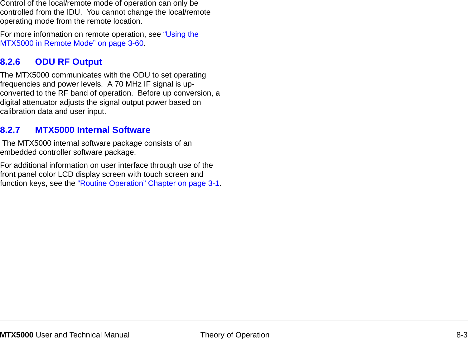  Theory of Operation 8-3MTX5000 User and Technical ManualControl of the local/remote mode of operation can only be controlled from the IDU.  You cannot change the local/remote operating mode from the remote location.For more information on remote operation, see “Using the MTX5000 in Remote Mode” on page 3-60. 8.2.6 ODU RF OutputThe MTX5000 communicates with the ODU to set operating frequencies and power levels.  A 70 MHz IF signal is up-converted to the RF band of operation.  Before up conversion, a digital attenuator adjusts the signal output power based on calibration data and user input.8.2.7 MTX5000 Internal Software The MTX5000 internal software package consists of an embedded controller software package.For additional information on user interface through use of the front panel color LCD display screen with touch screen and function keys, see the “Routine Operation” Chapter on page 3-1.