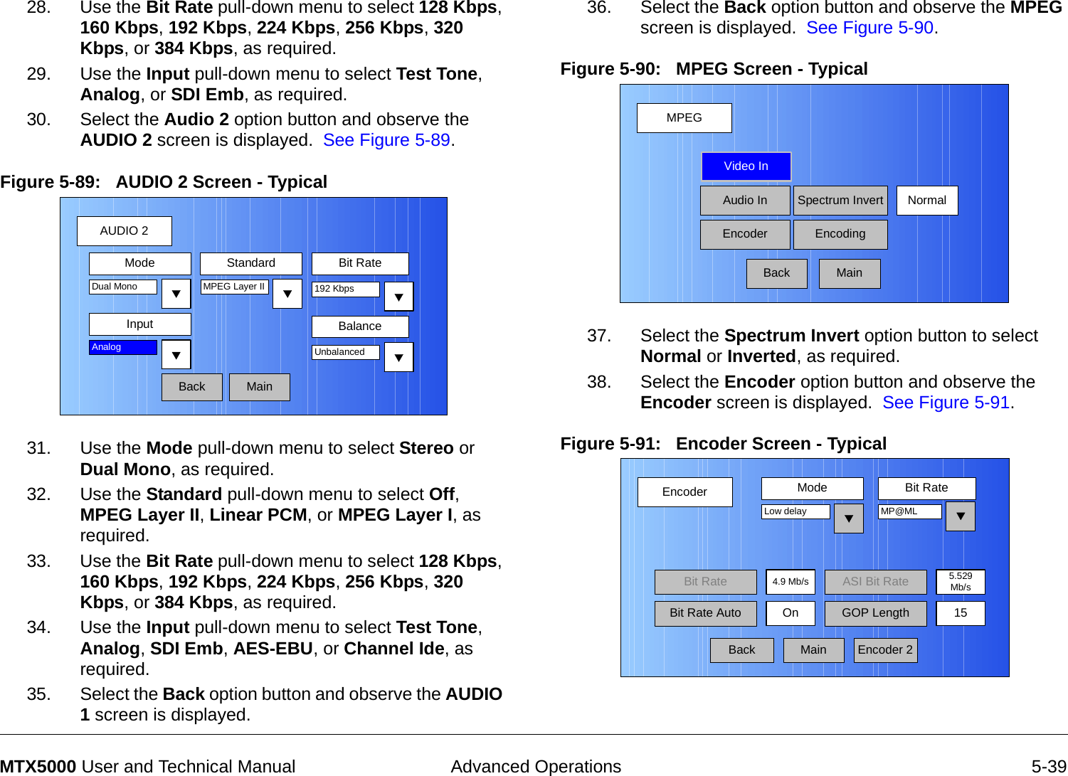  Advanced Operations 5-39MTX5000 User and Technical Manual28. Use the Bit Rate pull-down menu to select 128 Kbps, 160 Kbps, 192 Kbps, 224 Kbps, 256 Kbps, 320 Kbps, or 384 Kbps, as required.29. Use the Input pull-down menu to select Test Tone, Analog, or SDI Emb, as required.30. Select the Audio 2 option button and observe the AUDIO 2 screen is displayed.  See Figure 5-89.Figure 5-89:   AUDIO 2 Screen - Typical31. Use the Mode pull-down menu to select Stereo or Dual Mono, as required.32. Use the Standard pull-down menu to select Off, MPEG Layer II, Linear PCM, or MPEG Layer I, as required.33. Use the Bit Rate pull-down menu to select 128 Kbps, 160 Kbps, 192 Kbps, 224 Kbps, 256 Kbps, 320 Kbps, or 384 Kbps, as required.34. Use the Input pull-down menu to select Test Tone, Analog, SDI Emb, AES-EBU, or Channel Ide, as required.35. Select the Back option button and observe the AUDIO 1 screen is displayed.AUDIO 2BackMode Standard Bit RateMPEG Layer IIInputDual Mono 192 KbpsAnalogMainBalanceUnbalanced36. Select the Back option button and observe the MPEG screen is displayed.  See Figure 5-90.Figure 5-90:   MPEG Screen - Typical  37. Select the Spectrum Invert option button to select Normal or Inverted, as required.38. Select the Encoder option button and observe the Encoder screen is displayed.  See Figure 5-91.Figure 5-91:   Encoder Screen - Typical  MPEGBackVideo InAudio InEncoderNormalSpectrum InvertEncodingMainEncoderBackMode Bit RateLow delay4.9 Mb/sBit RateOnMP@MLEncoder 2Bit Rate Auto GOP Length 15MainASI Bit Rate 5.529Mb/s