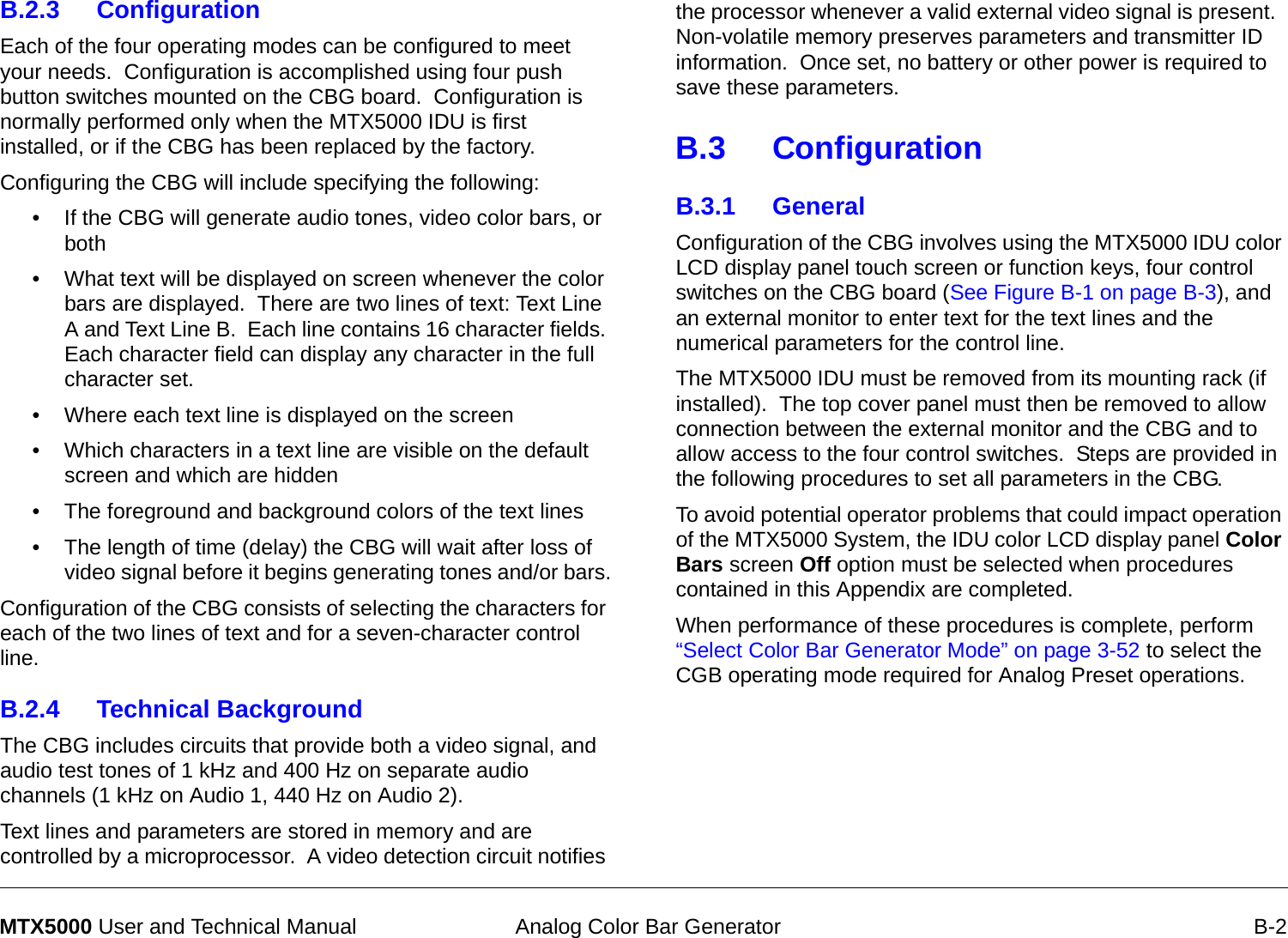  Analog Color Bar Generator B-2MTX5000 User and Technical ManualB.2.3 Configuration  Each of the four operating modes can be configured to meet your needs.  Configuration is accomplished using four push button switches mounted on the CBG board.  Configuration is normally performed only when the MTX5000 IDU is first installed, or if the CBG has been replaced by the factory. Configuring the CBG will include specifying the following:• If the CBG will generate audio tones, video color bars, or both• What text will be displayed on screen whenever the color bars are displayed.  There are two lines of text: Text Line A and Text Line B.  Each line contains 16 character fields. Each character field can display any character in the full character set.• Where each text line is displayed on the screen • Which characters in a text line are visible on the default screen and which are hidden• The foreground and background colors of the text lines• The length of time (delay) the CBG will wait after loss of video signal before it begins generating tones and/or bars.Configuration of the CBG consists of selecting the characters for each of the two lines of text and for a seven-character control line.B.2.4 Technical BackgroundThe CBG includes circuits that provide both a video signal, and audio test tones of 1 kHz and 400 Hz on separate audio channels (1 kHz on Audio 1, 440 Hz on Audio 2).Text lines and parameters are stored in memory and are controlled by a microprocessor.  A video detection circuit notifies the processor whenever a valid external video signal is present.  Non-volatile memory preserves parameters and transmitter ID information.  Once set, no battery or other power is required to save these parameters.B.3 ConfigurationB.3.1 General  Configuration of the CBG involves using the MTX5000 IDU color LCD display panel touch screen or function keys, four control switches on the CBG board (See Figure B-1 on page B-3), and an external monitor to enter text for the text lines and the numerical parameters for the control line.The MTX5000 IDU must be removed from its mounting rack (if installed).  The top cover panel must then be removed to allow connection between the external monitor and the CBG and to allow access to the four control switches.  Steps are provided in the following procedures to set all parameters in the CBG.  To avoid potential operator problems that could impact operation of the MTX5000 System, the IDU color LCD display panel Color Bars screen Off option must be selected when procedures contained in this Appendix are completed. When performance of these procedures is complete, perform “Select Color Bar Generator Mode” on page 3-52 to select the CGB operating mode required for Analog Preset operations.