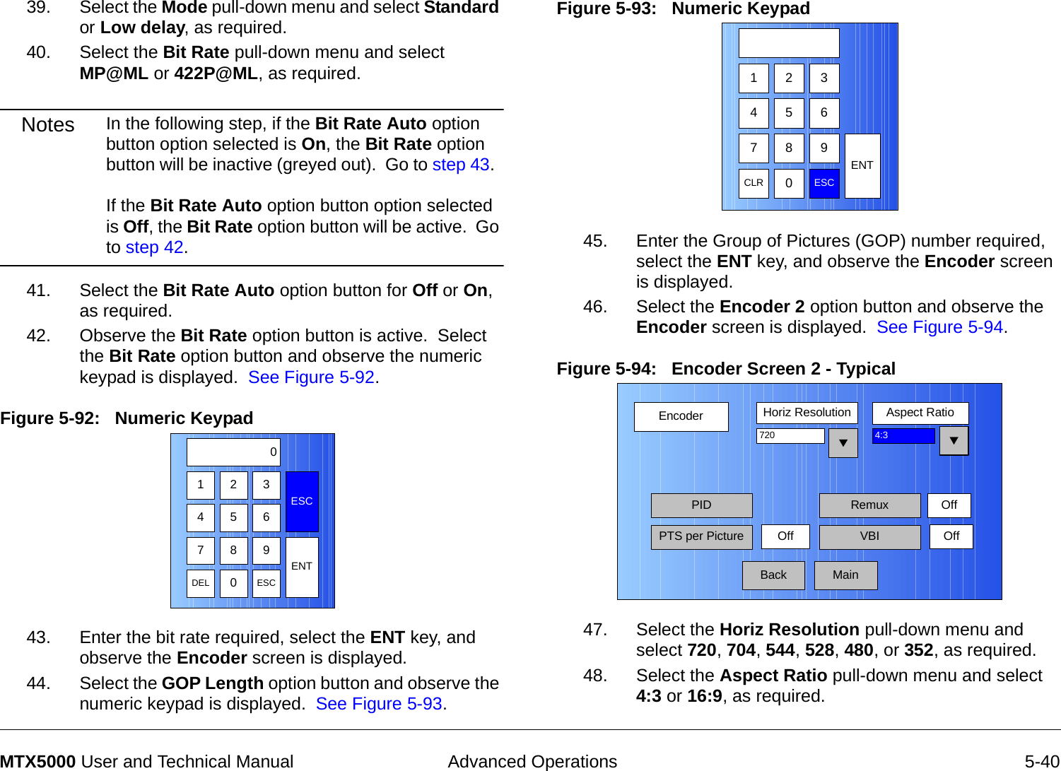  Advanced Operations 5-40MTX5000 User and Technical Manual39. Select the Mode pull-down menu and select Standard or Low delay, as required.40. Select the Bit Rate pull-down menu and select MP@ML or 422P@ML, as required.Notes In the following step, if the Bit Rate Auto option button option selected is On, the Bit Rate option button will be inactive (greyed out).  Go to step 43.    If the Bit Rate Auto option button option selected is Off, the Bit Rate option button will be active.  Go to step 42.41. Select the Bit Rate Auto option button for Off or On, as required.42. Observe the Bit Rate option button is active.  Select the Bit Rate option button and observe the numeric keypad is displayed.  See Figure 5-92.Figure 5-92:   Numeric Keypad 43. Enter the bit rate required, select the ENT key, and observe the Encoder screen is displayed.44. Select the GOP Length option button and observe the numeric keypad is displayed.  See Figure 5-93.123ESC0475 68 9DEL 0ESCENTFigure 5-93:   Numeric Keypad45. Enter the Group of Pictures (GOP) number required,  select the ENT key, and observe the Encoder screen is displayed.46. Select the Encoder 2 option button and observe the Encoder screen is displayed.  See Figure 5-94.Figure 5-94:   Encoder Screen 2 - Typical  47. Select the Horiz Resolution pull-down menu and select 720, 704, 544, 528, 480, or 352, as required.48. Select the Aspect Ratio pull-down menu and select 4:3 or 16:9, as required.123475 68 9CLR 0ESCENTEncoderBackHoriz Resolution Aspect Ratio720PIDOff4:3PTS per Picture VBI OffMainRemux Off