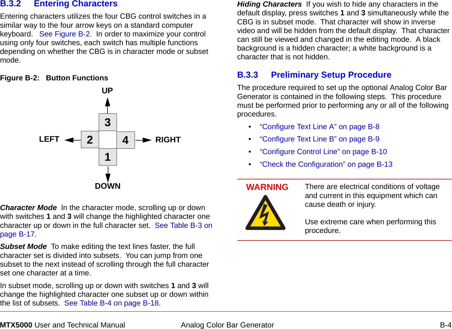  Analog Color Bar Generator B-4MTX5000 User and Technical ManualB.3.2 Entering CharactersEntering characters utilizes the four CBG control switches in a similar way to the four arrow keys on a standard computer keyboard.   See Figure B-2.  In order to maximize your control using only four switches, each switch has multiple functions depending on whether the CBG is in character mode or subset mode.Figure B-2:   Button FunctionsCharacter Mode  In the character mode, scrolling up or down with switches 1 and 3 will change the highlighted character one character up or down in the full character set.  See Table B-3 on page B-17.Subset Mode  To make editing the text lines faster, the full character set is divided into subsets.  You can jump from one subset to the next instead of scrolling through the full character set one character at a time. In subset mode, scrolling up or down with switches 1 and 3 will change the highlighted character one subset up or down within the list of subsets.  See Table B-4 on page B-18.1234UPRIGHTDOWNLEFTHiding Characters  If you wish to hide any characters in the default display, press switches 1 and 3 simultaneously while the CBG is in subset mode.  That character will show in inverse video and will be hidden from the default display.  That character can still be viewed and changed in the editing mode.  A black background is a hidden character; a white background is a character that is not hidden.  B.3.3 Preliminary Setup Procedure The procedure required to set up the optional Analog Color Bar Generator is contained in the following steps.  This procedure must be performed prior to performing any or all of the following procedures.•“Configure Text Line A” on page B-8•“Configure Text Line B” on page B-9•“Configure Control Line” on page B-10•“Check the Configuration” on page B-13WARNING There are electrical conditions of voltage and current in this equipment which can cause death or injury.    Use extreme care when performing this procedure.