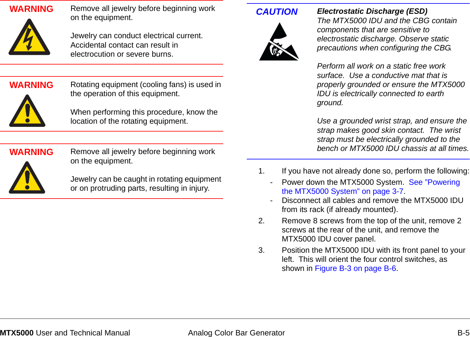  Analog Color Bar Generator B-5MTX5000 User and Technical ManualWARNING Remove all jewelry before beginning work on the equipment.    Jewelry can conduct electrical current.  Accidental contact can result in electrocution or severe burns.WARNING Rotating equipment (cooling fans) is used in the operation of this equipment.    When performing this procedure, know the location of the rotating equipment.WARNING Remove all jewelry before beginning work on the equipment.    Jewelry can be caught in rotating equipment or on protruding parts, resulting in injury.CAUTION Electrostatic Discharge (ESD) The MTX5000 IDU and the CBG contain components that are sensitive to electrostatic discharge. Observe static precautions when configuring the CBG.  Perform all work on a static free work surface.  Use a conductive mat that is properly grounded or ensure the MTX5000 IDU is electrically connected to earth ground.  Use a grounded wrist strap, and ensure the strap makes good skin contact.  The wrist strap must be electrically grounded to the bench or MTX5000 IDU chassis at all times.1. If you have not already done so, perform the following:- Power down the MTX5000 System.  See ”Powering the MTX5000 System” on page 3-7.- Disconnect all cables and remove the MTX5000 IDU from its rack (if already mounted).2. Remove 8 screws from the top of the unit, remove 2 screws at the rear of the unit, and remove the MTX5000 IDU cover panel.3. Position the MTX5000 IDU with its front panel to your left.  This will orient the four control switches, as shown in Figure B-3 on page B-6.