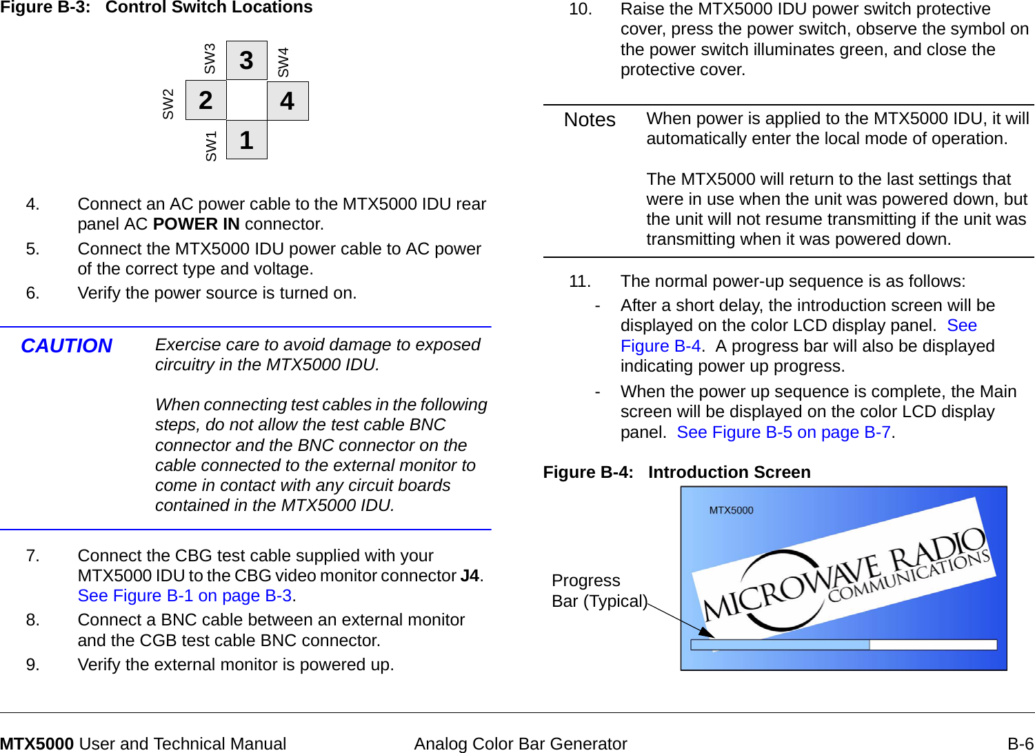  Analog Color Bar Generator B-6MTX5000 User and Technical ManualFigure B-3:   Control Switch Locations4. Connect an AC power cable to the MTX5000 IDU rear panel AC POWER IN connector. 5. Connect the MTX5000 IDU power cable to AC power of the correct type and voltage.6. Verify the power source is turned on.CAUTION Exercise care to avoid damage to exposed circuitry in the MTX5000 IDU.   When connecting test cables in the following steps, do not allow the test cable BNC connector and the BNC connector on the cable connected to the external monitor to come in contact with any circuit boards contained in the MTX5000 IDU. 7. Connect the CBG test cable supplied with your MTX5000 IDU to the CBG video monitor connector J4.  See Figure B-1 on page B-3.8. Connect a BNC cable between an external monitor and the CGB test cable BNC connector.9. Verify the external monitor is powered up.1234SW1SW2SW3SW410. Raise the MTX5000 IDU power switch protective cover, press the power switch, observe the symbol on the power switch illuminates green, and close the protective cover.Notes When power is applied to the MTX5000 IDU, it will automatically enter the local mode of operation.  The MTX5000 will return to the last settings that were in use when the unit was powered down, but the unit will not resume transmitting if the unit was transmitting when it was powered down.11. The normal power-up sequence is as follows:- After a short delay, the introduction screen will be displayed on the color LCD display panel.  See Figure B-4.  A progress bar will also be displayed indicating power up progress.- When the power up sequence is complete, the Main screen will be displayed on the color LCD display panel.  See Figure B-5 on page B-7.Figure B-4:   Introduction Screen    Progress Bar (Typical)