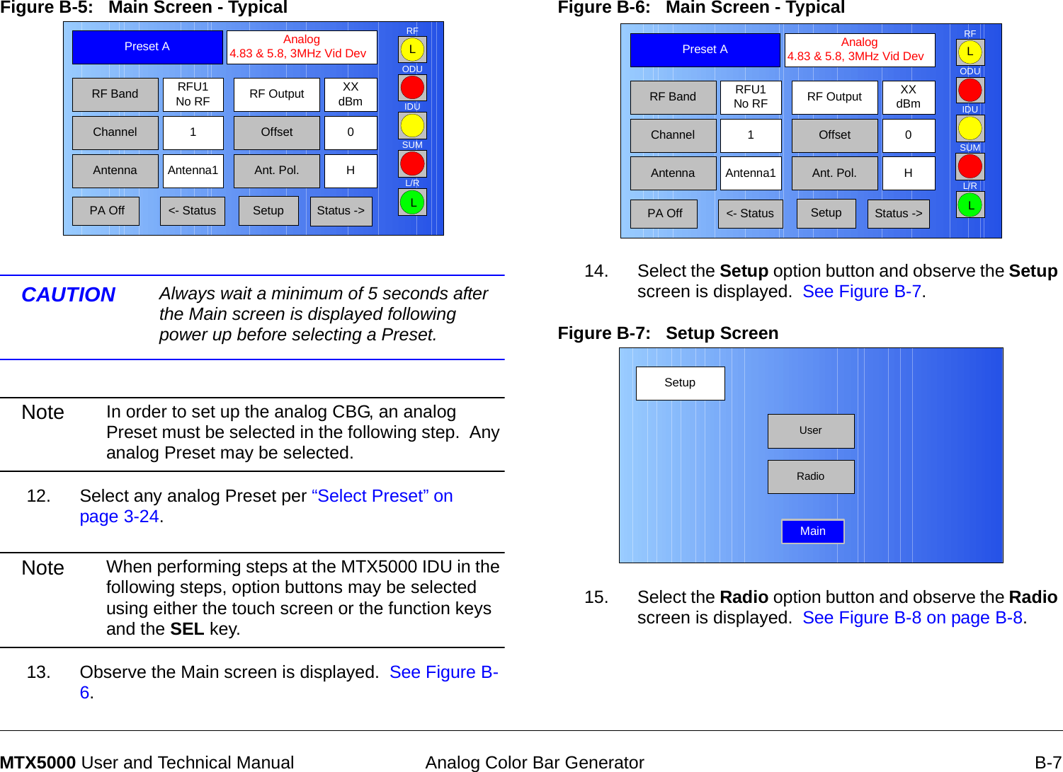  Analog Color Bar Generator B-7MTX5000 User and Technical ManualFigure B-5:   Main Screen - TypicalCAUTION Always wait a minimum of 5 seconds after the Main screen is displayed following power up before selecting a Preset.Note In order to set up the analog CBG, an analog Preset must be selected in the following step.  Any analog Preset may be selected.12. Select any analog Preset per “Select Preset” on page 3-24.Note When performing steps at the MTX5000 IDU in the following steps, option buttons may be selected using either the touch screen or the function keys and the SEL key.13. Observe the Main screen is displayed.  See Figure B-6.Channel 1 0OffsetAntenna Ant. Pol.Antenna1 HRFU1No RFRF BandPreset A  Analog 4.83 &amp; 5.8, 3MHz Vid DevRF Output XXdBm&lt;- Status Setup Status -&gt; PA OffSUMODUIDURFL/RLLFigure B-6:   Main Screen - Typical  14. Select the Setup option button and observe the Setup screen is displayed.  See Figure B-7.Figure B-7:   Setup Screen  15. Select the Radio option button and observe the Radio screen is displayed.  See Figure B-8 on page B-8.Channel 1 0OffsetAntenna Ant. Pol.Antenna1 HRFU1No RFRF BandPreset A  Analog 4.83 &amp; 5.8, 3MHz Vid DevRF Output XXdBm&lt;- Status Setup Status -&gt; PA OffSUMODUIDURFL/RLLSetupUserMainRadio