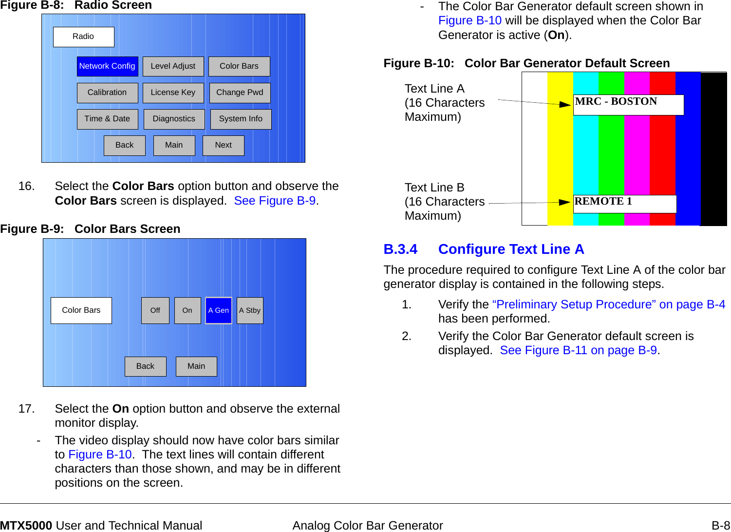  Analog Color Bar Generator B-8MTX5000 User and Technical ManualFigure B-8:   Radio Screen  16. Select the Color Bars option button and observe the Color Bars screen is displayed.  See Figure B-9.Figure B-9:   Color Bars Screen  17. Select the On option button and observe the external monitor display.- The video display should now have color bars similar to Figure B-10.  The text lines will contain different characters than those shown, and may be in different positions on the screen.RadioBackNetwork Config Level Adjust Color BarsCalibrationTime &amp; DateChange PwdSystem InfoLicense KeyDiagnosticsNextMainColor Bars A GenOnOff A StbyBack Main- The Color Bar Generator default screen shown in Figure B-10 will be displayed when the Color Bar Generator is active (On).Figure B-10:   Color Bar Generator Default Screen B.3.4 Configure Text Line AThe procedure required to configure Text Line A of the color bar generator display is contained in the following steps.1. Verify the “Preliminary Setup Procedure” on page B-4 has been performed.2. Verify the Color Bar Generator default screen is displayed.  See Figure B-11 on page B-9.Text Line A (16 Characters Maximum)Text Line B (16 Characters Maximum)MRC - BOSTONREMOTE 1