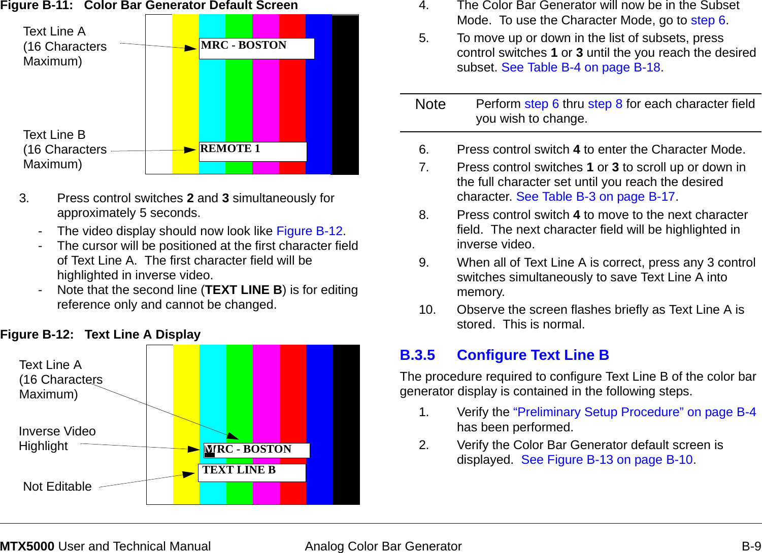  Analog Color Bar Generator B-9MTX5000 User and Technical ManualFigure B-11:   Color Bar Generator Default Screen 3. Press control switches 2 and 3 simultaneously for approximately 5 seconds.- The video display should now look like Figure B-12.- The cursor will be positioned at the first character field of Text Line A.  The first character field will be highlighted in inverse video. - Note that the second line (TEXT LINE B) is for editing reference only and cannot be changed.Figure B-12:   Text Line A Display  Text Line A (16 Characters Maximum)Text Line B (16 Characters Maximum)MRC - BOSTONREMOTE 1 TEXT LINE BText Line A   (16 Characters Maximum)Not EditableInverse Video Highlight WRC - BOSTONM4. The Color Bar Generator will now be in the Subset Mode.  To use the Character Mode, go to step 6.5. To move up or down in the list of subsets, press control switches 1 or 3 until the you reach the desired subset. See Table B-4 on page B-18.Note Perform step 6 thru step 8 for each character field you wish to change.6. Press control switch 4 to enter the Character Mode.7. Press control switches 1 or 3 to scroll up or down in the full character set until you reach the desired character. See Table B-3 on page B-17.8. Press control switch 4 to move to the next character field.  The next character field will be highlighted in inverse video.9. When all of Text Line A is correct, press any 3 control switches simultaneously to save Text Line A into memory.10. Observe the screen flashes briefly as Text Line A is stored.  This is normal.B.3.5 Configure Text Line BThe procedure required to configure Text Line B of the color bar generator display is contained in the following steps.1. Verify the “Preliminary Setup Procedure” on page B-4 has been performed.2. Verify the Color Bar Generator default screen is displayed.  See Figure B-13 on page B-10.