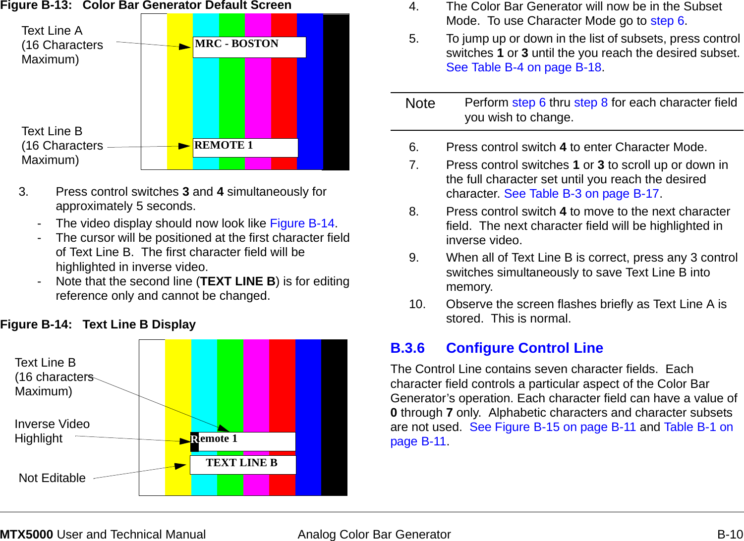  Analog Color Bar Generator B-10MTX5000 User and Technical ManualFigure B-13:   Color Bar Generator Default Screen 3. Press control switches 3 and 4 simultaneously for approximately 5 seconds.- The video display should now look like Figure B-14.- The cursor will be positioned at the first character field of Text Line B.  The first character field will be highlighted in inverse video.- Note that the second line (TEXT LINE B) is for editing reference only and cannot be changed.Figure B-14:   Text Line B DisplayText Line A (16 Characters Maximum)Text Line B (16 Characters Maximum)MRC - BOSTONREMOTE 1Remote 1  TEXT LINE B Text Line B (16 characters Maximum)Not EditableInverse Video Highlight R4. The Color Bar Generator will now be in the Subset Mode.  To use Character Mode go to step 6.5. To jump up or down in the list of subsets, press control switches 1 or 3 until the you reach the desired subset. See Table B-4 on page B-18.Note Perform step 6 thru step 8 for each character field you wish to change.6. Press control switch 4 to enter Character Mode.7. Press control switches 1 or 3 to scroll up or down in the full character set until you reach the desired character. See Table B-3 on page B-17.8. Press control switch 4 to move to the next character field.  The next character field will be highlighted in inverse video.9. When all of Text Line B is correct, press any 3 control switches simultaneously to save Text Line B into memory.10. Observe the screen flashes briefly as Text Line A is stored.  This is normal.B.3.6 Configure Control LineThe Control Line contains seven character fields.  Each character field controls a particular aspect of the Color Bar Generator’s operation. Each character field can have a value of 0 through 7 only.  Alphabetic characters and character subsets are not used.  See Figure B-15 on page B-11 and Table B-1 on page B-11.