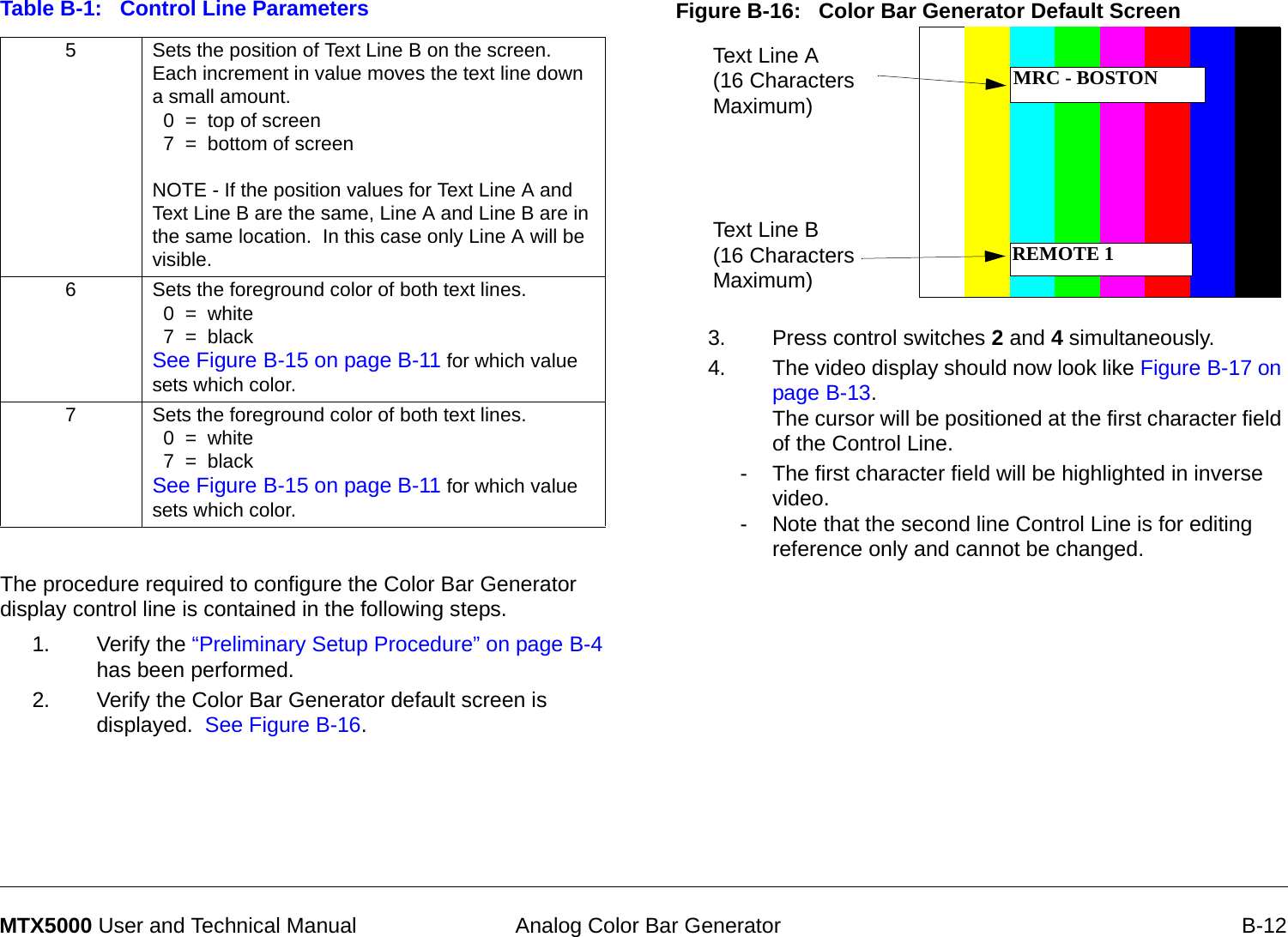  Analog Color Bar Generator B-12MTX5000 User and Technical ManualThe procedure required to configure the Color Bar Generator display control line is contained in the following steps.1. Verify the “Preliminary Setup Procedure” on page B-4 has been performed.2. Verify the Color Bar Generator default screen is displayed.  See Figure B-16.5Sets the position of Text Line B on the screen. Each increment in value moves the text line down a small amount.  0  =  top of screen  7  =  bottom of screen NOTE - If the position values for Text Line A and Text Line B are the same, Line A and Line B are in the same location.  In this case only Line A will be visible.6Sets the foreground color of both text lines.  0  =  white  7  =  blackSee Figure B-15 on page B-11 for which value sets which color.7Sets the foreground color of both text lines.  0  =  white  7  =  blackSee Figure B-15 on page B-11 for which value sets which color.Table B-1:   Control Line Parameters Figure B-16:   Color Bar Generator Default Screen 3. Press control switches 2 and 4 simultaneously.4. The video display should now look like Figure B-17 on page B-13.   The cursor will be positioned at the first character field of the Control Line.  - The first character field will be highlighted in inverse video. - Note that the second line Control Line is for editing reference only and cannot be changed.Text Line A (16 Characters Maximum)Text Line B (16 Characters Maximum)MRC - BOSTONREMOTE 1