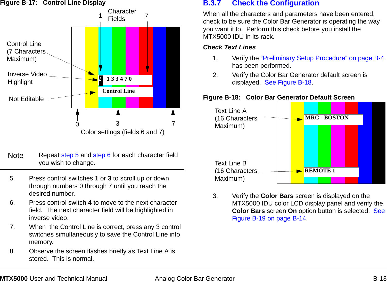  Analog Color Bar Generator B-13MTX5000 User and Technical ManualFigure B-17:   Control Line DisplayNote Repeat step 5 and step 6 for each character field you wish to change.5. Press control switches 1 or 3 to scroll up or down through numbers 0 through 7 until you reach the desired number.6. Press control switch 4 to move to the next character field.  The next character field will be highlighted in inverse video.7. When  the Control Line is correct, press any 3 control switches simultaneously to save the Control Line into memory.8. Observe the screen flashes briefly as Text Line A is stored.  This is normal.2 1 3 3 4 7 0 Control Line Control Line  (7 Characters Maximum)Not EditableInverse Video Highlight 2Character FieldsColor settings (fields 6 and 7)17037B.3.7 Check the ConfigurationWhen all the characters and parameters have been entered, check to be sure the Color Bar Generator is operating the way you want it to.  Perform this check before you install the MTX5000 IDU in its rack.Check Text Lines  1. Verify the “Preliminary Setup Procedure” on page B-4 has been performed.2. Verify the Color Bar Generator default screen is displayed.  See Figure B-18.Figure B-18:   Color Bar Generator Default Screen 3. Verify the Color Bars screen is displayed on the MTX5000 IDU color LCD display panel and verify the Color Bars screen On option button is selected.  See Figure B-19 on page B-14.Text Line A (16 Characters Maximum)Text Line B (16 Characters Maximum)MRC - BOSTONREMOTE 1