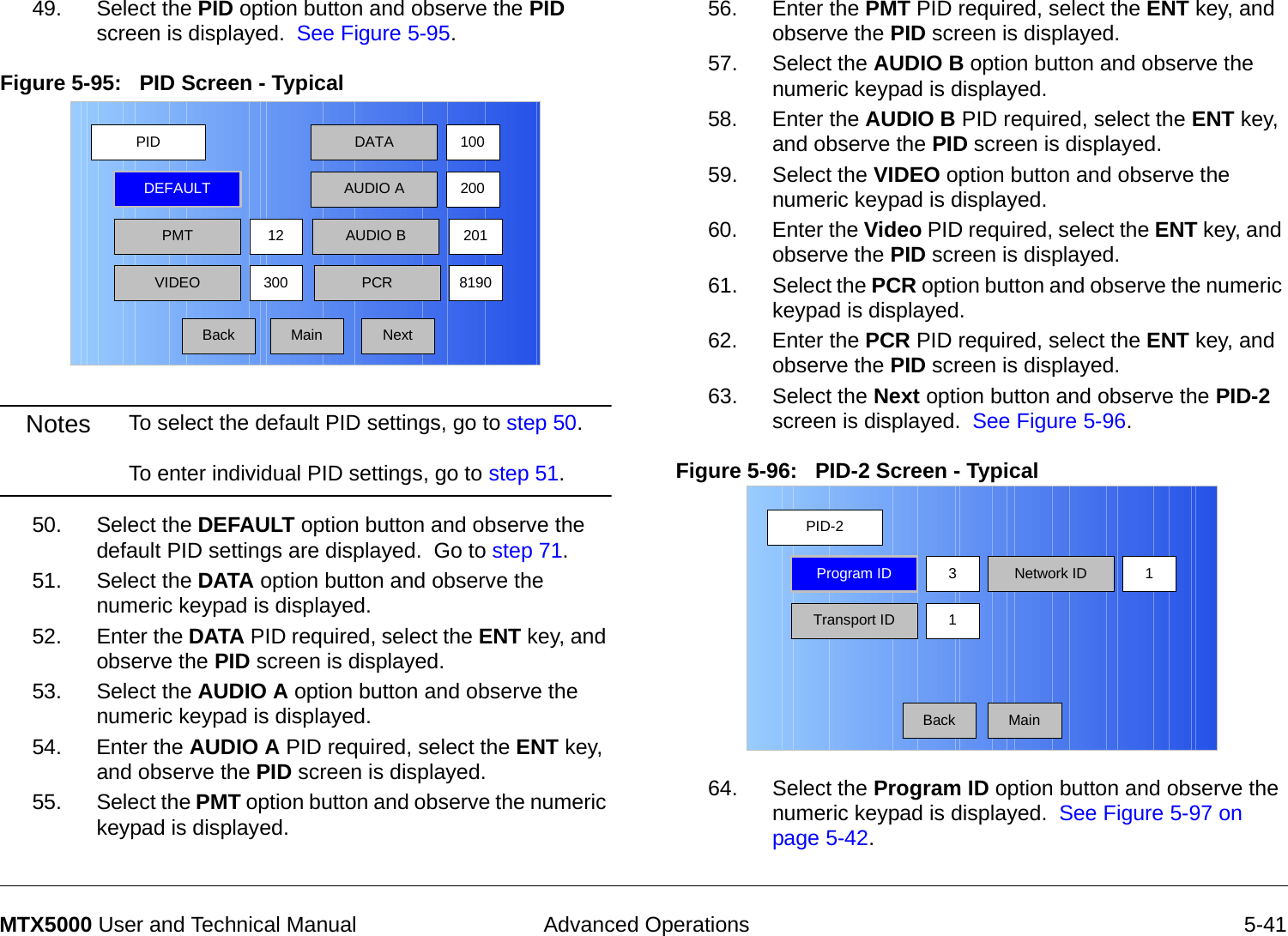  Advanced Operations 5-41MTX5000 User and Technical Manual49. Select the PID option button and observe the PID screen is displayed.  See Figure 5-95.Figure 5-95:   PID Screen - Typical  Notes To select the default PID settings, go to step 50.  To enter individual PID settings, go to step 51. 50. Select the DEFAULT option button and observe the default PID settings are displayed.  Go to step 71.51. Select the DATA option button and observe the numeric keypad is displayed.52. Enter the DATA PID required, select the ENT key, and observe the PID screen is displayed.53. Select the AUDIO A option button and observe the numeric keypad is displayed.54. Enter the AUDIO A PID required, select the ENT key, and observe the PID screen is displayed.55. Select the PMT option button and observe the numeric keypad is displayed.PIDMainDEFAULTPMT30012 AUDIO B 201DATAAUDIO A100200VIDEO PCR 8190Back Next56. Enter the PMT PID required, select the ENT key, and observe the PID screen is displayed.57. Select the AUDIO B option button and observe the numeric keypad is displayed.58. Enter the AUDIO B PID required, select the ENT key, and observe the PID screen is displayed.59. Select the VIDEO option button and observe the numeric keypad is displayed.60. Enter the Video PID required, select the ENT key, and observe the PID screen is displayed.61. Select the PCR option button and observe the numeric keypad is displayed.62. Enter the PCR PID required, select the ENT key, and observe the PID screen is displayed.63. Select the Next option button and observe the PID-2 screen is displayed.  See Figure 5-96.Figure 5-96:   PID-2 Screen - Typical64. Select the Program ID option button and observe the numeric keypad is displayed.  See Figure 5-97 on page 5-42.PID-2MainProgram IDTransport ID 1Network ID3 1Back