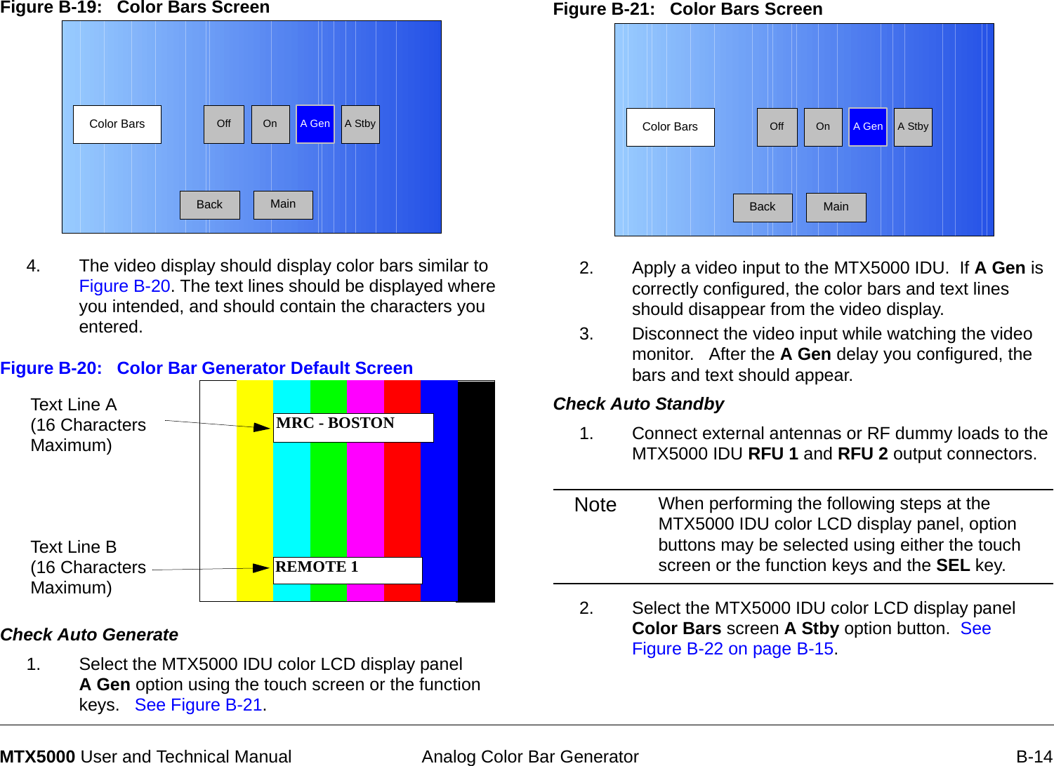  Analog Color Bar Generator B-14MTX5000 User and Technical ManualFigure B-19:   Color Bars Screen  4. The video display should display color bars similar to Figure B-20. The text lines should be displayed where you intended, and should contain the characters you entered. Figure B-20:   Color Bar Generator Default Screen Check Auto Generate  1. Select the MTX5000 IDU color LCD display panel  A Gen option using the touch screen or the function keys.   See Figure B-21.Color Bars A GenOnOff A StbyBack MainText Line A (16 Characters Maximum)Text Line B (16 Characters Maximum)MRC - BOSTONREMOTE 1Figure B-21:   Color Bars Screen  2. Apply a video input to the MTX5000 IDU.  If A Gen is correctly configured, the color bars and text lines should disappear from the video display.3. Disconnect the video input while watching the video monitor.   After the A Gen delay you configured, the bars and text should appear.Check Auto Standby  1. Connect external antennas or RF dummy loads to the MTX5000 IDU RFU 1 and RFU 2 output connectors.Note When performing the following steps at the MTX5000 IDU color LCD display panel, option buttons may be selected using either the touch screen or the function keys and the SEL key.2. Select the MTX5000 IDU color LCD display panel  Color Bars screen A Stby option button.  See Figure B-22 on page B-15.Color Bars A GenOnOff A StbyBack Main