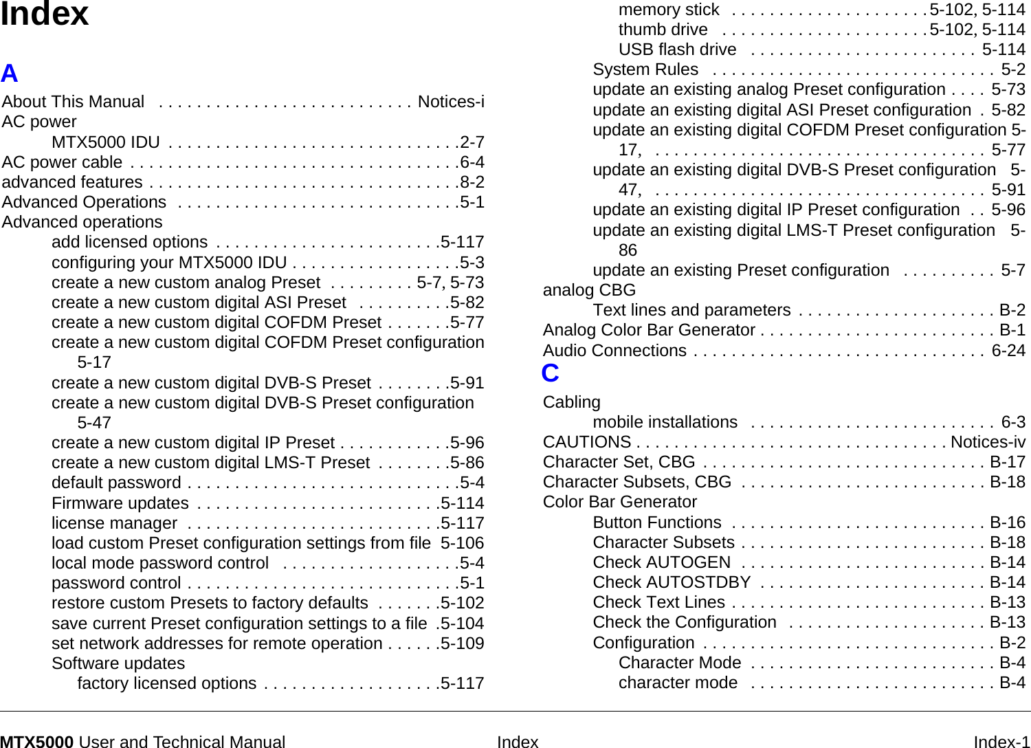  Index Index-1MTX5000 User and Technical ManualIndexAAbout This Manual  . . . . . . . . . . . . . . . . . . . . . . . . . . . Notices-iAC powerMTX5000 IDU . . . . . . . . . . . . . . . . . . . . . . . . . . . . . . .2-7AC power cable . . . . . . . . . . . . . . . . . . . . . . . . . . . . . . . . . . .6-4advanced features . . . . . . . . . . . . . . . . . . . . . . . . . . . . . . . . .8-2Advanced Operations  . . . . . . . . . . . . . . . . . . . . . . . . . . . . . .5-1Advanced operationsadd licensed options . . . . . . . . . . . . . . . . . . . . . . . .5-117configuring your MTX5000 IDU . . . . . . . . . . . . . . . . . .5-3create a new custom analog Preset  . . . . . . . . . 5-7, 5-73create a new custom digital ASI Preset  . . . . . . . . . .5-82create a new custom digital COFDM Preset . . . . . . .5-77create a new custom digital COFDM Preset configuration 5-17create a new custom digital DVB-S Preset . . . . . . . .5-91create a new custom digital DVB-S Preset configuration 5-47create a new custom digital IP Preset . . . . . . . . . . . .5-96create a new custom digital LMS-T Preset . . . . . . . .5-86default password . . . . . . . . . . . . . . . . . . . . . . . . . . . . .5-4Firmware updates . . . . . . . . . . . . . . . . . . . . . . . . . .5-114license manager  . . . . . . . . . . . . . . . . . . . . . . . . . . .5-117load custom Preset configuration settings from file 5-106local mode password control  . . . . . . . . . . . . . . . . . . .5-4password control . . . . . . . . . . . . . . . . . . . . . . . . . . . . .5-1restore custom Presets to factory defaults  . . . . . . .5-102save current Preset configuration settings to a file .5-104set network addresses for remote operation . . . . . .5-109Software updatesfactory licensed options . . . . . . . . . . . . . . . . . . .5-117memory stick  . . . . . . . . . . . . . . . . . . . . .5-102, 5-114thumb drive  . . . . . . . . . . . . . . . . . . . . . .5-102, 5-114USB flash drive  . . . . . . . . . . . . . . . . . . . . . . . . 5-114System Rules  . . . . . . . . . . . . . . . . . . . . . . . . . . . . . . 5-2update an existing analog Preset configuration . . . .  5-73update an existing digital ASI Preset configuration . 5-82update an existing digital COFDM Preset configuration 5-17,   . . . . . . . . . . . . . . . . . . . . . . . . . . . . . . . . . . . 5-77update an existing digital DVB-S Preset configuration  5-47,   . . . . . . . . . . . . . . . . . . . . . . . . . . . . . . . . . . . 5-91update an existing digital IP Preset configuration  . . 5-96update an existing digital LMS-T Preset configuration  5-86update an existing Preset configuration  . . . . . . . . . . 5-7analog CBGText lines and parameters . . . . . . . . . . . . . . . . . . . . . B-2Analog Color Bar Generator . . . . . . . . . . . . . . . . . . . . . . . . . B-1Audio Connections . . . . . . . . . . . . . . . . . . . . . . . . . . . . . . . 6-24CCablingmobile installations  . . . . . . . . . . . . . . . . . . . . . . . . . . 6-3CAUTIONS . . . . . . . . . . . . . . . . . . . . . . . . . . . . . . . . . Notices-ivCharacter Set, CBG . . . . . . . . . . . . . . . . . . . . . . . . . . . . . . B-17Character Subsets, CBG  . . . . . . . . . . . . . . . . . . . . . . . . . . B-18Color Bar GeneratorButton Functions  . . . . . . . . . . . . . . . . . . . . . . . . . . . B-16Character Subsets . . . . . . . . . . . . . . . . . . . . . . . . . . B-18Check AUTOGEN  . . . . . . . . . . . . . . . . . . . . . . . . . . B-14Check AUTOSTDBY . . . . . . . . . . . . . . . . . . . . . . . . B-14Check Text Lines . . . . . . . . . . . . . . . . . . . . . . . . . . . B-13Check the Configuration  . . . . . . . . . . . . . . . . . . . . . B-13Configuration . . . . . . . . . . . . . . . . . . . . . . . . . . . . . . . B-2Character Mode . . . . . . . . . . . . . . . . . . . . . . . . . . B-4character mode  . . . . . . . . . . . . . . . . . . . . . . . . . . B-4