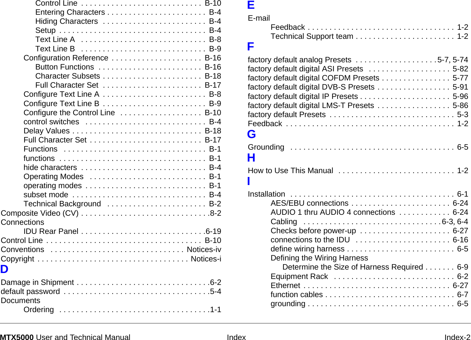  Index Index-2MTX5000 User and Technical ManualControl Line . . . . . . . . . . . . . . . . . . . . . . . . . . . .  B-10Entering Characters . . . . . . . . . . . . . . . . . . . . . . .  B-4Hiding Characters  . . . . . . . . . . . . . . . . . . . . . . . .  B-4Setup . . . . . . . . . . . . . . . . . . . . . . . . . . . . . . . . . .  B-4Text Line A  . . . . . . . . . . . . . . . . . . . . . . . . . . . . .  B-8Text Line B  . . . . . . . . . . . . . . . . . . . . . . . . . . . . .  B-9Configuration Reference . . . . . . . . . . . . . . . . . . . . .  B-16Button Functions  . . . . . . . . . . . . . . . . . . . . . . . .  B-16Character Subsets . . . . . . . . . . . . . . . . . . . . . . .  B-18Full Character Set  . . . . . . . . . . . . . . . . . . . . . . .  B-17Configure Text Line A . . . . . . . . . . . . . . . . . . . . . . . .  B-8Configure Text Line B . . . . . . . . . . . . . . . . . . . . . . . .  B-9Configure the Control Line  . . . . . . . . . . . . . . . . . . .  B-10control switches  . . . . . . . . . . . . . . . . . . . . . . . . . . . .  B-4Delay Values . . . . . . . . . . . . . . . . . . . . . . . . . . . . . .  B-18Full Character Set . . . . . . . . . . . . . . . . . . . . . . . . . .  B-17Functions  . . . . . . . . . . . . . . . . . . . . . . . . . . . . . . . . .  B-1functions  . . . . . . . . . . . . . . . . . . . . . . . . . . . . . . . . . .  B-1hide characters . . . . . . . . . . . . . . . . . . . . . . . . . . . . .  B-4Operating Modes  . . . . . . . . . . . . . . . . . . . . . . . . . . .  B-1operating modes . . . . . . . . . . . . . . . . . . . . . . . . . . . .  B-1subset mode . . . . . . . . . . . . . . . . . . . . . . . . . . . . . . .  B-4Technical Background  . . . . . . . . . . . . . . . . . . . . . . .  B-2Composite Video (CV) . . . . . . . . . . . . . . . . . . . . . . . . . . . . . .8-2ConnectionsIDU Rear Panel . . . . . . . . . . . . . . . . . . . . . . . . . . . . .6-19Control Line . . . . . . . . . . . . . . . . . . . . . . . . . . . . . . . . . . . .  B-10Conventions  . . . . . . . . . . . . . . . . . . . . . . . . . . . . . . . Notices-ivCopyright . . . . . . . . . . . . . . . . . . . . . . . . . . . . . . . . . . . Notices-iDDamage in Shipment . . . . . . . . . . . . . . . . . . . . . . . . . . . . . . .6-2default password . . . . . . . . . . . . . . . . . . . . . . . . . . . . . . . . . .5-4DocumentsOrdering  . . . . . . . . . . . . . . . . . . . . . . . . . . . . . . . . . . .1-1EE-mailFeedback . . . . . . . . . . . . . . . . . . . . . . . . . . . . . . . . . . 1-2Technical Support team . . . . . . . . . . . . . . . . . . . . . . . 1-2Ffactory default analog Presets  . . . . . . . . . . . . . . . . . . .5-7, 5-74factory default digital ASI Presets  . . . . . . . . . . . . . . . . . . . 5-82factory default digital COFDM Presets . . . . . . . . . . . . . . . . 5-77factory default digital DVB-S Presets . . . . . . . . . . . . . . . . . 5-91factory default digital IP Presets . . . . . . . . . . . . . . . . . . . . . 5-96factory default digital LMS-T Presets . . . . . . . . . . . . . . . . . 5-86factory default Presets . . . . . . . . . . . . . . . . . . . . . . . . . . . . . 5-3Feedback . . . . . . . . . . . . . . . . . . . . . . . . . . . . . . . . . . . . . . . 1-2GGrounding  . . . . . . . . . . . . . . . . . . . . . . . . . . . . . . . . . . . . . . 6-5HHow to Use This Manual  . . . . . . . . . . . . . . . . . . . . . . . . . . . 1-2IInstallation  . . . . . . . . . . . . . . . . . . . . . . . . . . . . . . . . . . . . . . 6-1AES/EBU connections . . . . . . . . . . . . . . . . . . . . . . . 6-24AUDIO 1 thru AUDIO 4 connections . . . . . . . . . . . . 6-24Cabling  . . . . . . . . . . . . . . . . . . . . . . . . . . . . . . . .6-3, 6-4Checks before power-up . . . . . . . . . . . . . . . . . . . . . 6-27connections to the IDU  . . . . . . . . . . . . . . . . . . . . . . 6-16define wiring harness . . . . . . . . . . . . . . . . . . . . . . . . . 6-5Defining the Wiring HarnessDetermine the Size of Harness Required . . . . . . . 6-9Equipment Rack  . . . . . . . . . . . . . . . . . . . . . . . . . . . . 6-2Ethernet . . . . . . . . . . . . . . . . . . . . . . . . . . . . . . . . . . 6-27function cables . . . . . . . . . . . . . . . . . . . . . . . . . . . . . . 6-7grounding . . . . . . . . . . . . . . . . . . . . . . . . . . . . . . . . . . 6-5