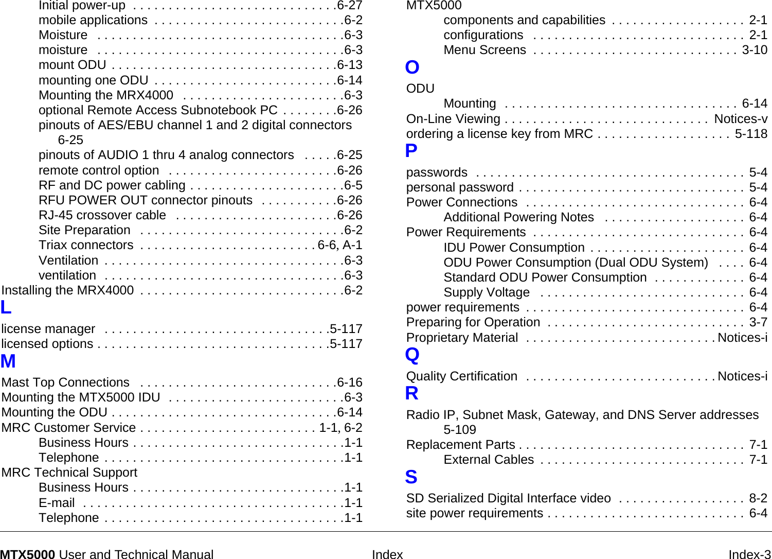  Index Index-3MTX5000 User and Technical ManualInitial power-up  . . . . . . . . . . . . . . . . . . . . . . . . . . . . .6-27mobile applications . . . . . . . . . . . . . . . . . . . . . . . . . . .6-2Moisture  . . . . . . . . . . . . . . . . . . . . . . . . . . . . . . . . . . .6-3moisture  . . . . . . . . . . . . . . . . . . . . . . . . . . . . . . . . . . .6-3mount ODU . . . . . . . . . . . . . . . . . . . . . . . . . . . . . . . .6-13mounting one ODU . . . . . . . . . . . . . . . . . . . . . . . . . .6-14Mounting the MRX4000  . . . . . . . . . . . . . . . . . . . . . . .6-3optional Remote Access Subnotebook PC . . . . . . . .6-26pinouts of AES/EBU channel 1 and 2 digital connectors  6-25pinouts of AUDIO 1 thru 4 analog connectors  . . . . .6-25remote control option  . . . . . . . . . . . . . . . . . . . . . . . .6-26RF and DC power cabling . . . . . . . . . . . . . . . . . . . . . .6-5RFU POWER OUT connector pinouts  . . . . . . . . . . .6-26RJ-45 crossover cable  . . . . . . . . . . . . . . . . . . . . . . .6-26Site Preparation  . . . . . . . . . . . . . . . . . . . . . . . . . . . . .6-2Triax connectors . . . . . . . . . . . . . . . . . . . . . . . . . 6-6, A-1Ventilation . . . . . . . . . . . . . . . . . . . . . . . . . . . . . . . . . .6-3ventilation  . . . . . . . . . . . . . . . . . . . . . . . . . . . . . . . . . .6-3Installing the MRX4000 . . . . . . . . . . . . . . . . . . . . . . . . . . . . .6-2Llicense manager  . . . . . . . . . . . . . . . . . . . . . . . . . . . . . . . .5-117licensed options . . . . . . . . . . . . . . . . . . . . . . . . . . . . . . . . .5-117MMast Top Connections  . . . . . . . . . . . . . . . . . . . . . . . . . . . .6-16Mounting the MTX5000 IDU  . . . . . . . . . . . . . . . . . . . . . . . . .6-3Mounting the ODU . . . . . . . . . . . . . . . . . . . . . . . . . . . . . . . .6-14MRC Customer Service . . . . . . . . . . . . . . . . . . . . . . . . . 1-1, 6-2Business Hours . . . . . . . . . . . . . . . . . . . . . . . . . . . . . .1-1Telephone . . . . . . . . . . . . . . . . . . . . . . . . . . . . . . . . . .1-1MRC Technical SupportBusiness Hours . . . . . . . . . . . . . . . . . . . . . . . . . . . . . .1-1E-mail  . . . . . . . . . . . . . . . . . . . . . . . . . . . . . . . . . . . . .1-1Telephone . . . . . . . . . . . . . . . . . . . . . . . . . . . . . . . . . .1-1MTX5000components and capabilities . . . . . . . . . . . . . . . . . . . 2-1configurations  . . . . . . . . . . . . . . . . . . . . . . . . . . . . . . 2-1Menu Screens . . . . . . . . . . . . . . . . . . . . . . . . . . . . . 3-10OODU Mounting  . . . . . . . . . . . . . . . . . . . . . . . . . . . . . . . . . 6-14On-Line Viewing . . . . . . . . . . . . . . . . . . . . . . . . . . . . .  Notices-vordering a license key from MRC . . . . . . . . . . . . . . . . . . . 5-118Ppasswords  . . . . . . . . . . . . . . . . . . . . . . . . . . . . . . . . . . . . . . 5-4personal password . . . . . . . . . . . . . . . . . . . . . . . . . . . . . . . . 5-4Power Connections  . . . . . . . . . . . . . . . . . . . . . . . . . . . . . . . 6-4Additional Powering Notes  . . . . . . . . . . . . . . . . . . . . 6-4Power Requirements  . . . . . . . . . . . . . . . . . . . . . . . . . . . . . . 6-4IDU Power Consumption . . . . . . . . . . . . . . . . . . . . . . 6-4ODU Power Consumption (Dual ODU System)  . . . . 6-4Standard ODU Power Consumption  . . . . . . . . . . . . . 6-4Supply Voltage  . . . . . . . . . . . . . . . . . . . . . . . . . . . . . 6-4power requirements . . . . . . . . . . . . . . . . . . . . . . . . . . . . . . . 6-4Preparing for Operation  . . . . . . . . . . . . . . . . . . . . . . . . . . . . 3-7Proprietary Material  . . . . . . . . . . . . . . . . . . . . . . . . . . . Notices-iQQuality Certification  . . . . . . . . . . . . . . . . . . . . . . . . . . . Notices-iRRadio IP, Subnet Mask, Gateway, and DNS Server addresses 5-109Replacement Parts . . . . . . . . . . . . . . . . . . . . . . . . . . . . . . . . 7-1External Cables . . . . . . . . . . . . . . . . . . . . . . . . . . . . . 7-1SSD Serialized Digital Interface video  . . . . . . . . . . . . . . . . . . 8-2site power requirements . . . . . . . . . . . . . . . . . . . . . . . . . . . . 6-4