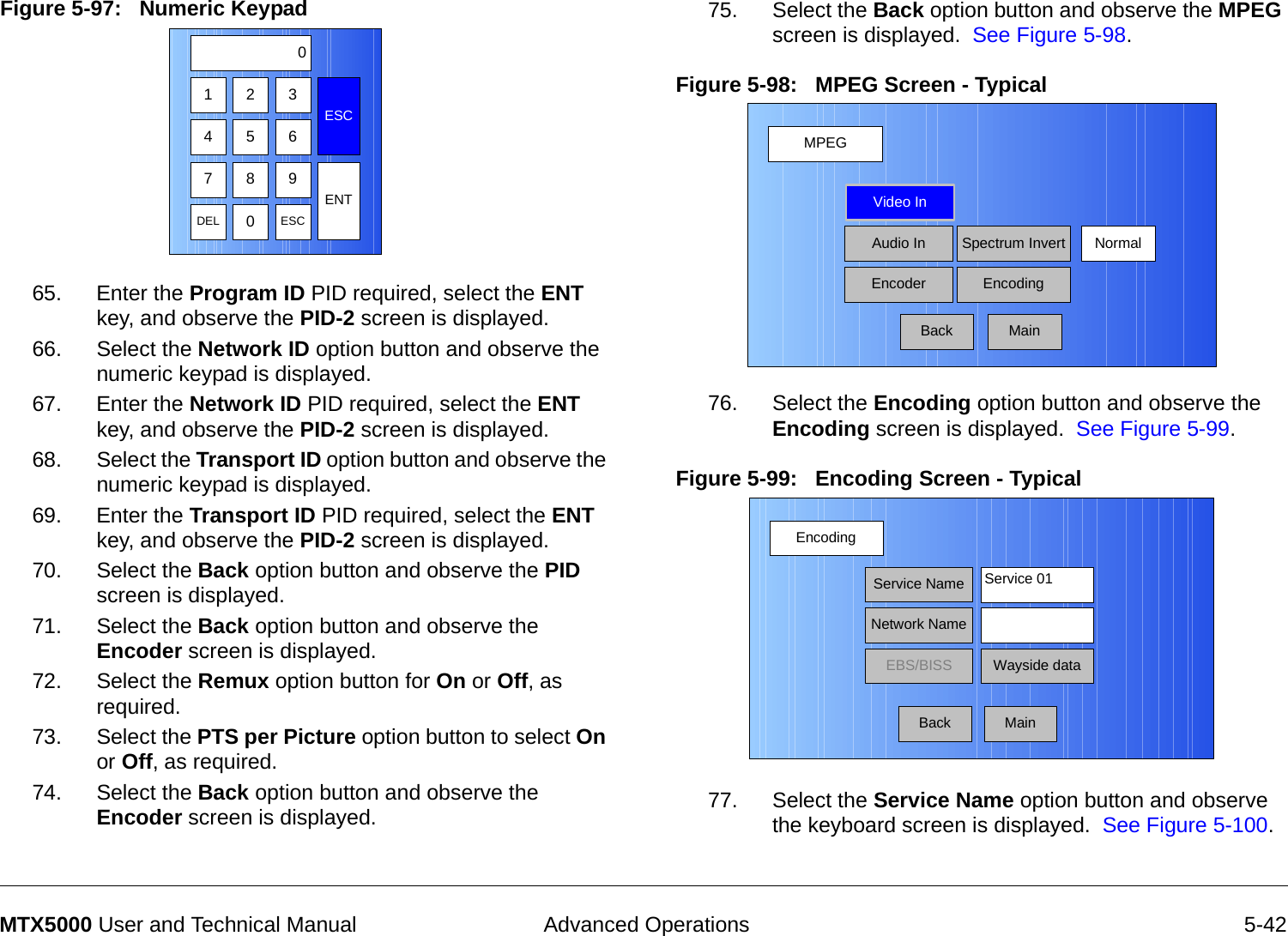  Advanced Operations 5-42MTX5000 User and Technical ManualFigure 5-97:   Numeric Keypad  65. Enter the Program ID PID required, select the ENT key, and observe the PID-2 screen is displayed.66. Select the Network ID option button and observe the numeric keypad is displayed.67. Enter the Network ID PID required, select the ENT key, and observe the PID-2 screen is displayed.68. Select the Transport ID option button and observe the numeric keypad is displayed.69. Enter the Transport ID PID required, select the ENT key, and observe the PID-2 screen is displayed.70. Select the Back option button and observe the PID screen is displayed.71. Select the Back option button and observe the Encoder screen is displayed.  72. Select the Remux option button for On or Off, as required.73. Select the PTS per Picture option button to select On or Off, as required.74. Select the Back option button and observe the Encoder screen is displayed.  123ESC0475 68 9DEL 0ESCENT75. Select the Back option button and observe the MPEG screen is displayed.  See Figure 5-98.Figure 5-98:   MPEG Screen - Typical  76. Select the Encoding option button and observe the Encoding screen is displayed.  See Figure 5-99.Figure 5-99:   Encoding Screen - Typical  77. Select the Service Name option button and observe the keyboard screen is displayed.  See Figure 5-100.MPEGBackVideo InAudio InEncoderNormalSpectrum InvertEncodingMainEncodingBackService NameNetwork NameEBS/BISS Wayside dataService 01Main