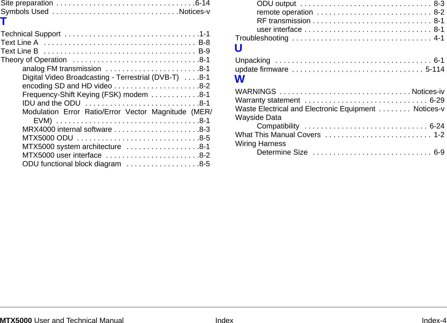  Index Index-4MTX5000 User and Technical ManualSite preparation . . . . . . . . . . . . . . . . . . . . . . . . . . . . . . . . . .6-14Symbols Used . . . . . . . . . . . . . . . . . . . . . . . . . . . . . . .Notices-vTTechnical Support . . . . . . . . . . . . . . . . . . . . . . . . . . . . . . . . .1-1Text Line A  . . . . . . . . . . . . . . . . . . . . . . . . . . . . . . . . . . . . .  B-8Text Line B  . . . . . . . . . . . . . . . . . . . . . . . . . . . . . . . . . . . . .  B-9Theory of Operation  . . . . . . . . . . . . . . . . . . . . . . . . . . . . . . .8-1analog FM transmission  . . . . . . . . . . . . . . . . . . . . . . .8-1Digital Video Broadcasting - Terrestrial (DVB-T)  . . . .8-1encoding SD and HD video . . . . . . . . . . . . . . . . . . . . .8-2Frequency-Shift Keying (FSK) modem . . . . . . . . . . . .8-1IDU and the ODU  . . . . . . . . . . . . . . . . . . . . . . . . . . . .8-1Modulation Error Ratio/Error Vector Magnitude (MER/EVM)  . . . . . . . . . . . . . . . . . . . . . . . . . . . . . . . . . . .8-1MRX4000 internal software . . . . . . . . . . . . . . . . . . . . .8-3MTX5000 ODU . . . . . . . . . . . . . . . . . . . . . . . . . . . . . .8-5MTX5000 system architecture  . . . . . . . . . . . . . . . . . .8-1MTX5000 user interface  . . . . . . . . . . . . . . . . . . . . . . .8-2ODU functional block diagram  . . . . . . . . . . . . . . . . . .8-5ODU output  . . . . . . . . . . . . . . . . . . . . . . . . . . . . . . . . 8-3remote operation . . . . . . . . . . . . . . . . . . . . . . . . . . . . 8-2RF transmission . . . . . . . . . . . . . . . . . . . . . . . . . . . . . 8-1user interface . . . . . . . . . . . . . . . . . . . . . . . . . . . . . . . 8-1Troubleshooting . . . . . . . . . . . . . . . . . . . . . . . . . . . . . . . . . . 4-1UUnpacking  . . . . . . . . . . . . . . . . . . . . . . . . . . . . . . . . . . . . . . 6-1update firmware . . . . . . . . . . . . . . . . . . . . . . . . . . . . . . . . 5-114WWARNINGS . . . . . . . . . . . . . . . . . . . . . . . . . . . . . . . . Notices-ivWarranty statement  . . . . . . . . . . . . . . . . . . . . . . . . . . . . . . 6-29Waste Electrical and Electronic Equipment . . . . . . . .  Notices-vWayside DataCompatibility  . . . . . . . . . . . . . . . . . . . . . . . . . . . . . . 6-24What This Manual Covers  . . . . . . . . . . . . . . . . . . . . . . . . . . 1-2Wiring HarnessDetermine Size  . . . . . . . . . . . . . . . . . . . . . . . . . . . . . 6-9