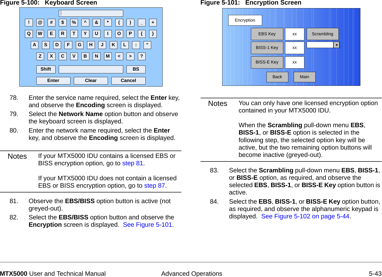  Advanced Operations 5-43MTX5000 User and Technical ManualFigure 5-100:   Keyboard Screen  78. Enter the service name required, select the Enter key, and observe the Encoding screen is displayed.79. Select the Network Name option button and observe the keyboard screen is displayed.80. Enter the network name required, select the Enter key, and observe the Encoding screen is displayed.Notes If your MTX5000 IDU contains a licensed EBS or BISS encryption option, go to step 81.  If your MTX5000 IDU does not contain a licensed EBS or BISS encryption option, go to step 87.81. Observe the EBS/BISS option button is active (not greyed-out).82. Select the EBS/BISS option button and observe the Encryption screen is displayed.  See Figure 5-101. ! @ # $ % ^ &amp; * ( ) _ +Q W E R T Y U I O P { }A S D F G H J K L :Z X C V B N M &lt; &gt; ?Shift BSClear CancelEnter“Figure 5-101:   Encryption Screen  Notes You can only have one licensed encryption option contained in your MTX5000 IDU.    When the Scrambling pull-down menu EBS, BISS-1, or BISS-E option is selected in the following step, the selected option key will be active, but the two remaining option buttons will become inactive (greyed-out).83. Select the Scrambling pull-down menu EBS, BISS-1, or BISS-E option, as required, and observe the selected EBS, BISS-1, or BISS-E Key option button is active.84. Select the EBS, BISS-1, or BISS-E Key option button, as required, and observe the alphanumeric keypad is displayed.  See Figure 5-102 on page 5-44.EncryptionBackEBS KeyBISS-1 KeyBISS-E Keyxx ScramblingxxxxMain