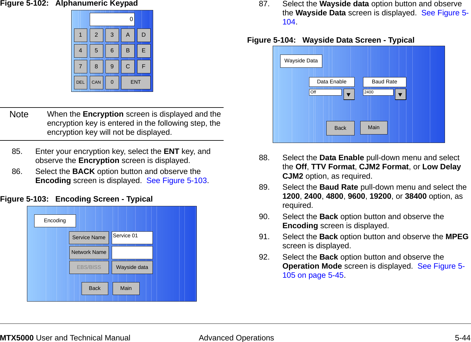  Advanced Operations 5-44MTX5000 User and Technical ManualFigure 5-102:   Alphanumeric Keypad  Note When the Encryption screen is displayed and the encryption key is entered in the following step, the encryption key will not be displayed.85. Enter your encryption key, select the ENT key, and observe the Encryption screen is displayed.86. Select the BACK option button and observe the Encoding screen is displayed.  See Figure 5-103.Figure 5-103:   Encoding Screen - Typical1 2 30475 68 9DEL CAN 0ENTA DB EC FEncodingBackService NameNetwork NameEBS/BISS Wayside dataService 01Main87. Select the Wayside data option button and observe the Wayside Data screen is displayed.  See Figure 5-104.Figure 5-104:   Wayside Data Screen - Typical88. Select the Data Enable pull-down menu and select the Off, TTV Format, CJM2 Format, or Low Delay CJM2 option, as required.89. Select the Baud Rate pull-down menu and select the 1200, 2400, 4800, 9600, 19200, or 38400 option, as required.90. Select the Back option button and observe the Encoding screen is displayed.91. Select the Back option button and observe the MPEG screen is displayed.92. Select the Back option button and observe the Operation Mode screen is displayed.  See Figure 5-105 on page 5-45.Wayside DataBackData Enable Baud RateOff 2400Main