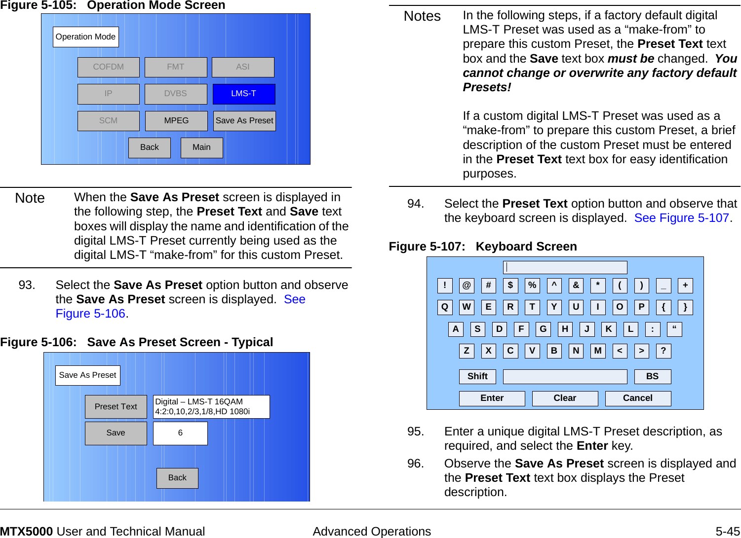  Advanced Operations 5-45MTX5000 User and Technical ManualFigure 5-105:   Operation Mode Screen  Note When the Save As Preset screen is displayed in the following step, the Preset Text and Save text boxes will display the name and identification of the digital LMS-T Preset currently being used as the digital LMS-T “make-from” for this custom Preset.93. Select the Save As Preset option button and observe the Save As Preset screen is displayed.  See Figure 5-106.Figure 5-106:   Save As Preset Screen - Typical Operation ModeBackCOFDM FMT ASIIPSCMLMS-TSave As PresetDVBSMPEGMainSave As PresetBackPreset Text Digital – LMS-T 16QAM4:2:0,10,2/3,1/8,HD 1080iSave 6Notes In the following steps, if a factory default digital LMS-T Preset was used as a “make-from” to prepare this custom Preset, the Preset Text text box and the Save text box must be changed.  You cannot change or overwrite any factory default Presets!  If a custom digital LMS-T Preset was used as a “make-from” to prepare this custom Preset, a brief description of the custom Preset must be entered in the Preset Text text box for easy identification purposes.94. Select the Preset Text option button and observe that the keyboard screen is displayed.  See Figure 5-107.Figure 5-107:   Keyboard Screen 95. Enter a unique digital LMS-T Preset description, as required, and select the Enter key.96. Observe the Save As Preset screen is displayed and the Preset Text text box displays the Preset description.! @ # $ % ^ &amp; * ( ) _ +Q W E R T Y U I O P { }A S D F G H J K L :Z X C V B N M &lt; &gt; ?Shift BSClear CancelEnter“