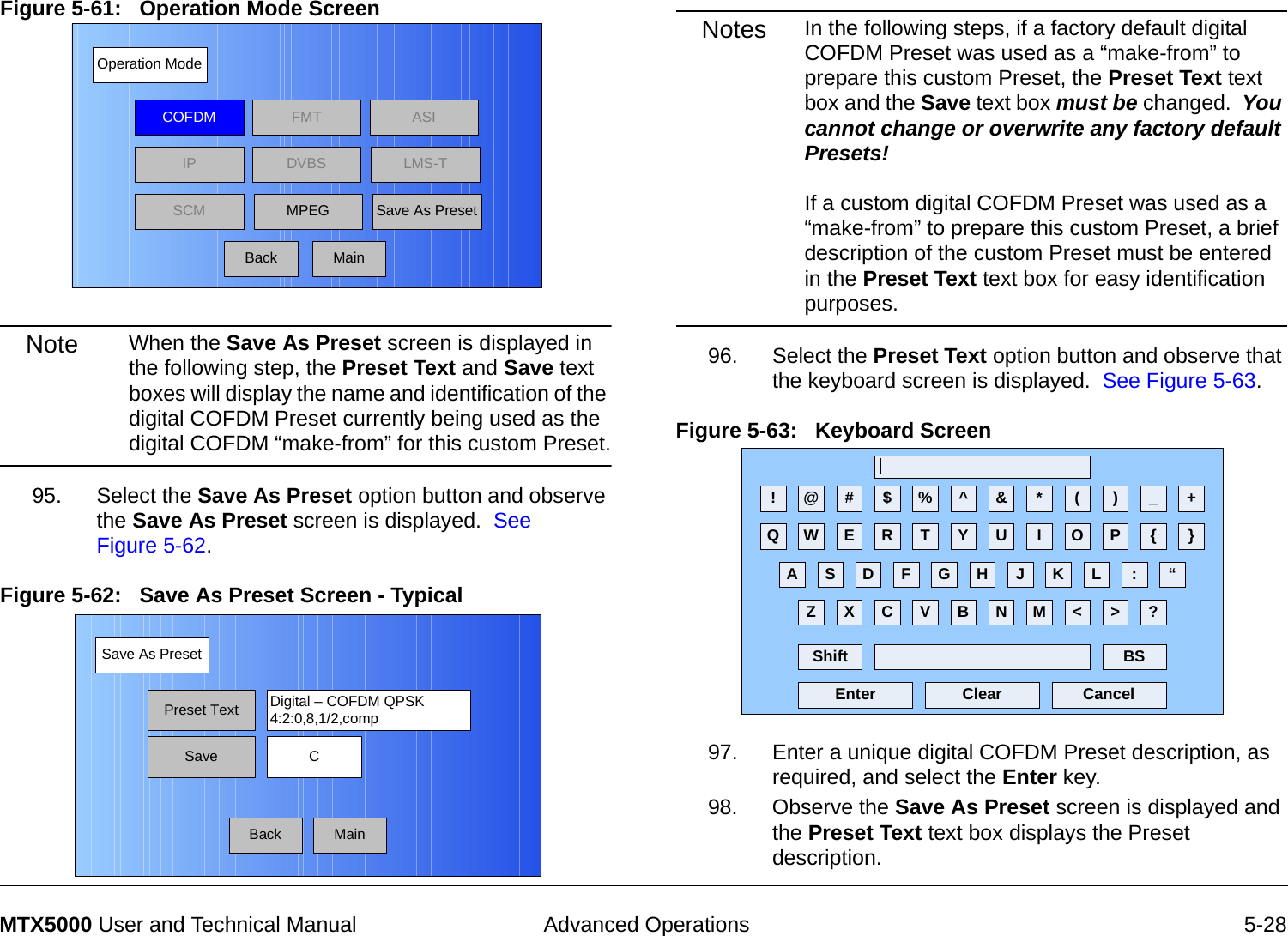  Advanced Operations 5-28MTX5000 User and Technical ManualFigure 5-61:   Operation Mode Screen  Note When the Save As Preset screen is displayed in the following step, the Preset Text and Save text boxes will display the name and identification of the digital COFDM Preset currently being used as the digital COFDM “make-from” for this custom Preset.95. Select the Save As Preset option button and observe the Save As Preset screen is displayed.  See Figure 5-62.Figure 5-62:   Save As Preset Screen - Typical Operation ModeBackCOFDM FMT ASIIPSCMLMS-TSave As PresetDVBSMPEGMainSave As PresetBackPreset Text Digital – COFDM QPSK4:2:0,8,1/2,compSave CMainNotes In the following steps, if a factory default digital COFDM Preset was used as a “make-from” to prepare this custom Preset, the Preset Text text box and the Save text box must be changed.  You cannot change or overwrite any factory default Presets!  If a custom digital COFDM Preset was used as a “make-from” to prepare this custom Preset, a brief description of the custom Preset must be entered in the Preset Text text box for easy identification purposes.96. Select the Preset Text option button and observe that the keyboard screen is displayed.  See Figure 5-63.Figure 5-63:   Keyboard Screen 97. Enter a unique digital COFDM Preset description, as required, and select the Enter key.98. Observe the Save As Preset screen is displayed and the Preset Text text box displays the Preset description.! @ # $ % ^ &amp; * ( ) _ +Q W E R T Y U I O P { }A S D F G H J K L :Z X C V B N M &lt; &gt; ?Shift BSClear CancelEnter“