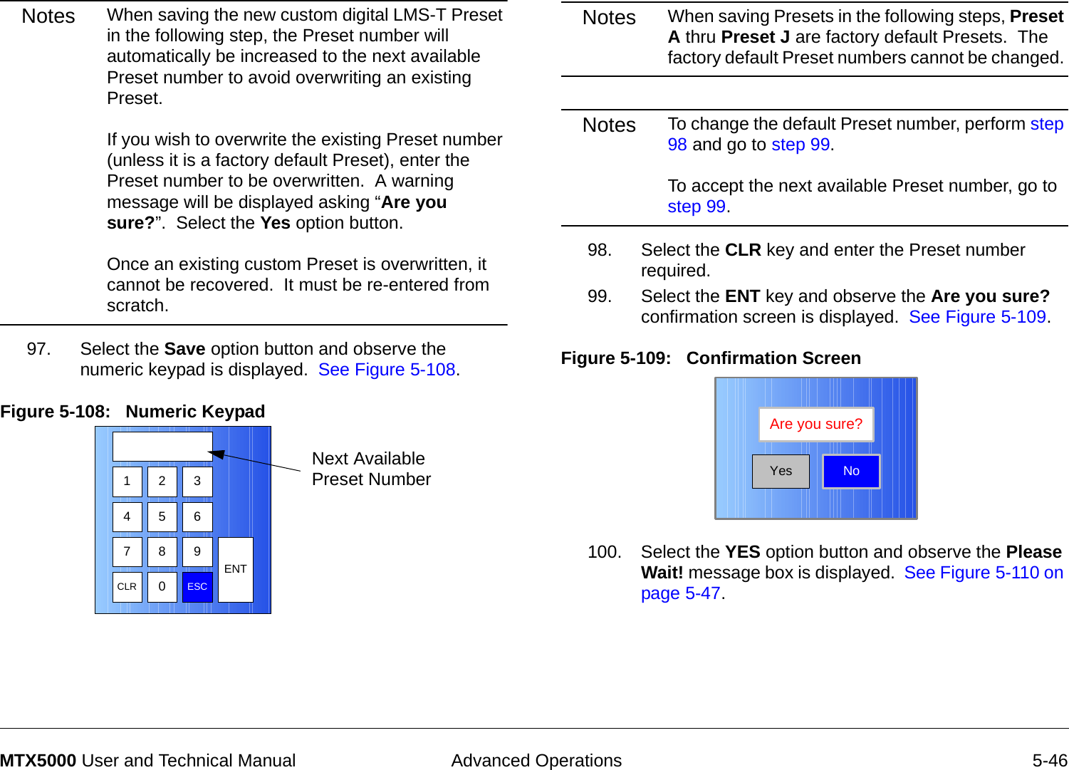  Advanced Operations 5-46MTX5000 User and Technical ManualNotes When saving the new custom digital LMS-T Preset in the following step, the Preset number will automatically be increased to the next available Preset number to avoid overwriting an existing Preset.   If you wish to overwrite the existing Preset number (unless it is a factory default Preset), enter the Preset number to be overwritten.  A warning message will be displayed asking “Are you sure?”.  Select the Yes option button.    Once an existing custom Preset is overwritten, it cannot be recovered.  It must be re-entered from scratch.97. Select the Save option button and observe the numeric keypad is displayed.  See Figure 5-108.Figure 5-108:   Numeric Keypad  1 2 3475 68 9CLR 0ESCENTNext Available Preset NumberNotes When saving Presets in the following steps, Preset A thru Preset J are factory default Presets.  The factory default Preset numbers cannot be changed. Notes To change the default Preset number, perform step 98 and go to step 99.  To accept the next available Preset number, go to step 99.98. Select the CLR key and enter the Preset number required.99. Select the ENT key and observe the Are you sure? confirmation screen is displayed.  See Figure 5-109.Figure 5-109:   Confirmation Screen100. Select the YES option button and observe the Please Wait! message box is displayed.  See Figure 5-110 on page 5-47.NoAre you sure?Yes